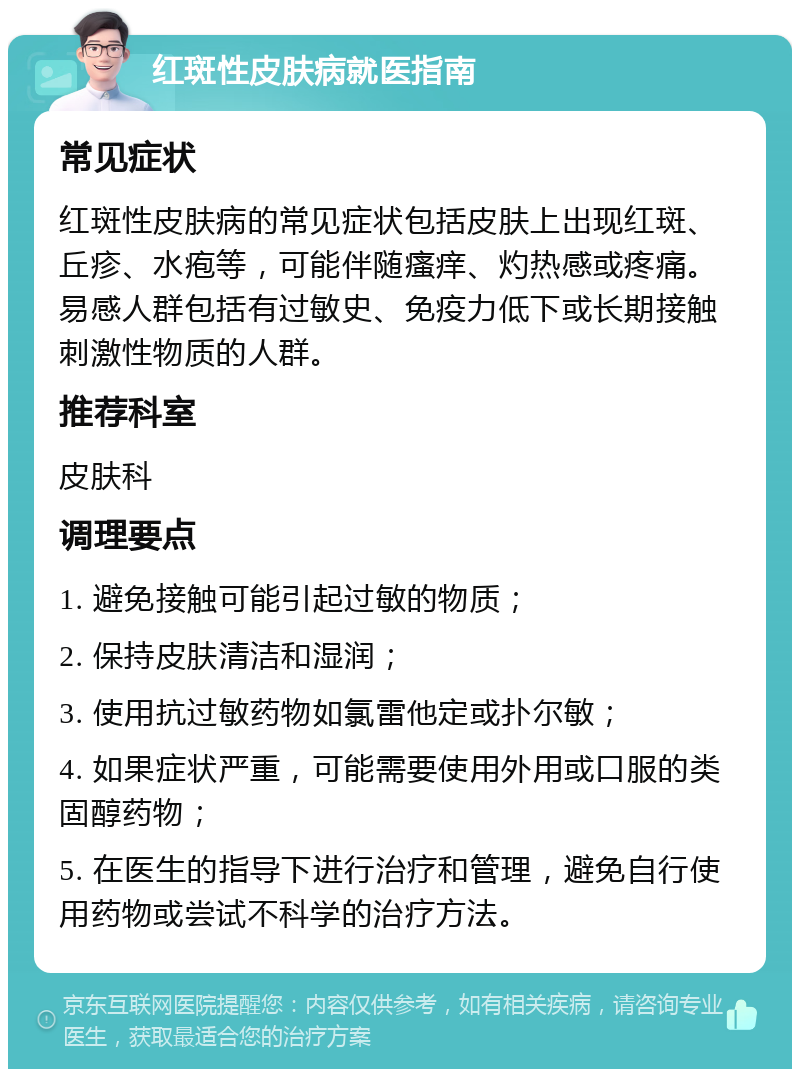 红斑性皮肤病就医指南 常见症状 红斑性皮肤病的常见症状包括皮肤上出现红斑、丘疹、水疱等，可能伴随瘙痒、灼热感或疼痛。易感人群包括有过敏史、免疫力低下或长期接触刺激性物质的人群。 推荐科室 皮肤科 调理要点 1. 避免接触可能引起过敏的物质； 2. 保持皮肤清洁和湿润； 3. 使用抗过敏药物如氯雷他定或扑尔敏； 4. 如果症状严重，可能需要使用外用或口服的类固醇药物； 5. 在医生的指导下进行治疗和管理，避免自行使用药物或尝试不科学的治疗方法。