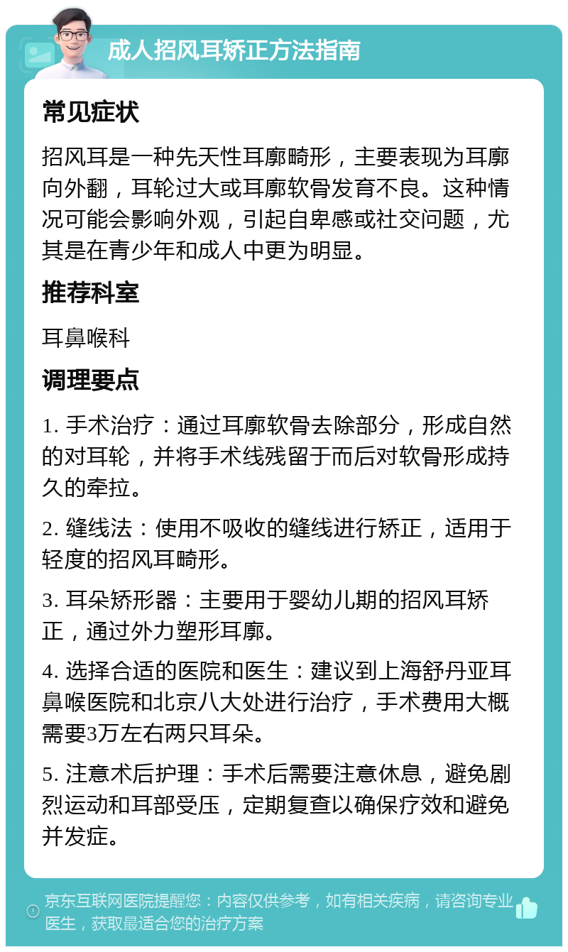 成人招风耳矫正方法指南 常见症状 招风耳是一种先天性耳廓畸形，主要表现为耳廓向外翻，耳轮过大或耳廓软骨发育不良。这种情况可能会影响外观，引起自卑感或社交问题，尤其是在青少年和成人中更为明显。 推荐科室 耳鼻喉科 调理要点 1. 手术治疗：通过耳廓软骨去除部分，形成自然的对耳轮，并将手术线残留于而后对软骨形成持久的牵拉。 2. 缝线法：使用不吸收的缝线进行矫正，适用于轻度的招风耳畸形。 3. 耳朵矫形器：主要用于婴幼儿期的招风耳矫正，通过外力塑形耳廓。 4. 选择合适的医院和医生：建议到上海舒丹亚耳鼻喉医院和北京八大处进行治疗，手术费用大概需要3万左右两只耳朵。 5. 注意术后护理：手术后需要注意休息，避免剧烈运动和耳部受压，定期复查以确保疗效和避免并发症。