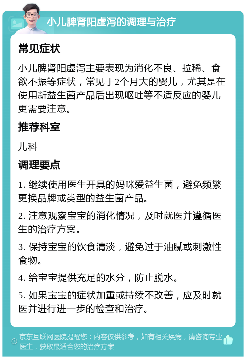 小儿脾肾阳虚泻的调理与治疗 常见症状 小儿脾肾阳虚泻主要表现为消化不良、拉稀、食欲不振等症状，常见于2个月大的婴儿，尤其是在使用新益生菌产品后出现呕吐等不适反应的婴儿更需要注意。 推荐科室 儿科 调理要点 1. 继续使用医生开具的妈咪爱益生菌，避免频繁更换品牌或类型的益生菌产品。 2. 注意观察宝宝的消化情况，及时就医并遵循医生的治疗方案。 3. 保持宝宝的饮食清淡，避免过于油腻或刺激性食物。 4. 给宝宝提供充足的水分，防止脱水。 5. 如果宝宝的症状加重或持续不改善，应及时就医并进行进一步的检查和治疗。