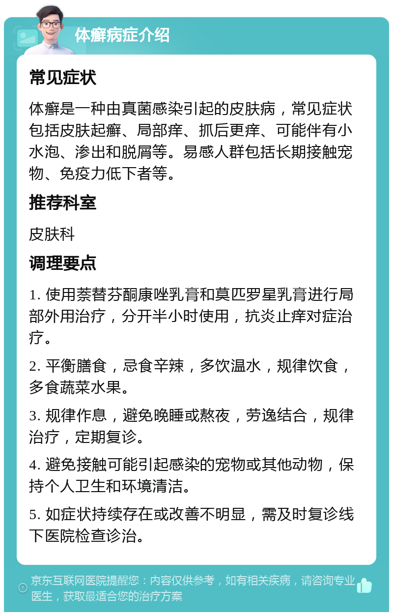 体癣病症介绍 常见症状 体癣是一种由真菌感染引起的皮肤病，常见症状包括皮肤起癣、局部痒、抓后更痒、可能伴有小水泡、渗出和脱屑等。易感人群包括长期接触宠物、免疫力低下者等。 推荐科室 皮肤科 调理要点 1. 使用萘替芬酮康唑乳膏和莫匹罗星乳膏进行局部外用治疗，分开半小时使用，抗炎止痒对症治疗。 2. 平衡膳食，忌食辛辣，多饮温水，规律饮食，多食蔬菜水果。 3. 规律作息，避免晚睡或熬夜，劳逸结合，规律治疗，定期复诊。 4. 避免接触可能引起感染的宠物或其他动物，保持个人卫生和环境清洁。 5. 如症状持续存在或改善不明显，需及时复诊线下医院检查诊治。