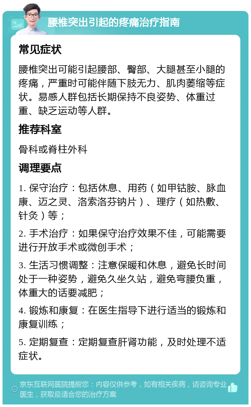 腰椎突出引起的疼痛治疗指南 常见症状 腰椎突出可能引起腰部、臀部、大腿甚至小腿的疼痛，严重时可能伴随下肢无力、肌肉萎缩等症状。易感人群包括长期保持不良姿势、体重过重、缺乏运动等人群。 推荐科室 骨科或脊柱外科 调理要点 1. 保守治疗：包括休息、用药（如甲钴胺、脉血康、迈之灵、洛索洛芬钠片）、理疗（如热敷、针灸）等； 2. 手术治疗：如果保守治疗效果不佳，可能需要进行开放手术或微创手术； 3. 生活习惯调整：注意保暖和休息，避免长时间处于一种姿势，避免久坐久站，避免弯腰负重，体重大的话要减肥； 4. 锻炼和康复：在医生指导下进行适当的锻炼和康复训练； 5. 定期复查：定期复查肝肾功能，及时处理不适症状。