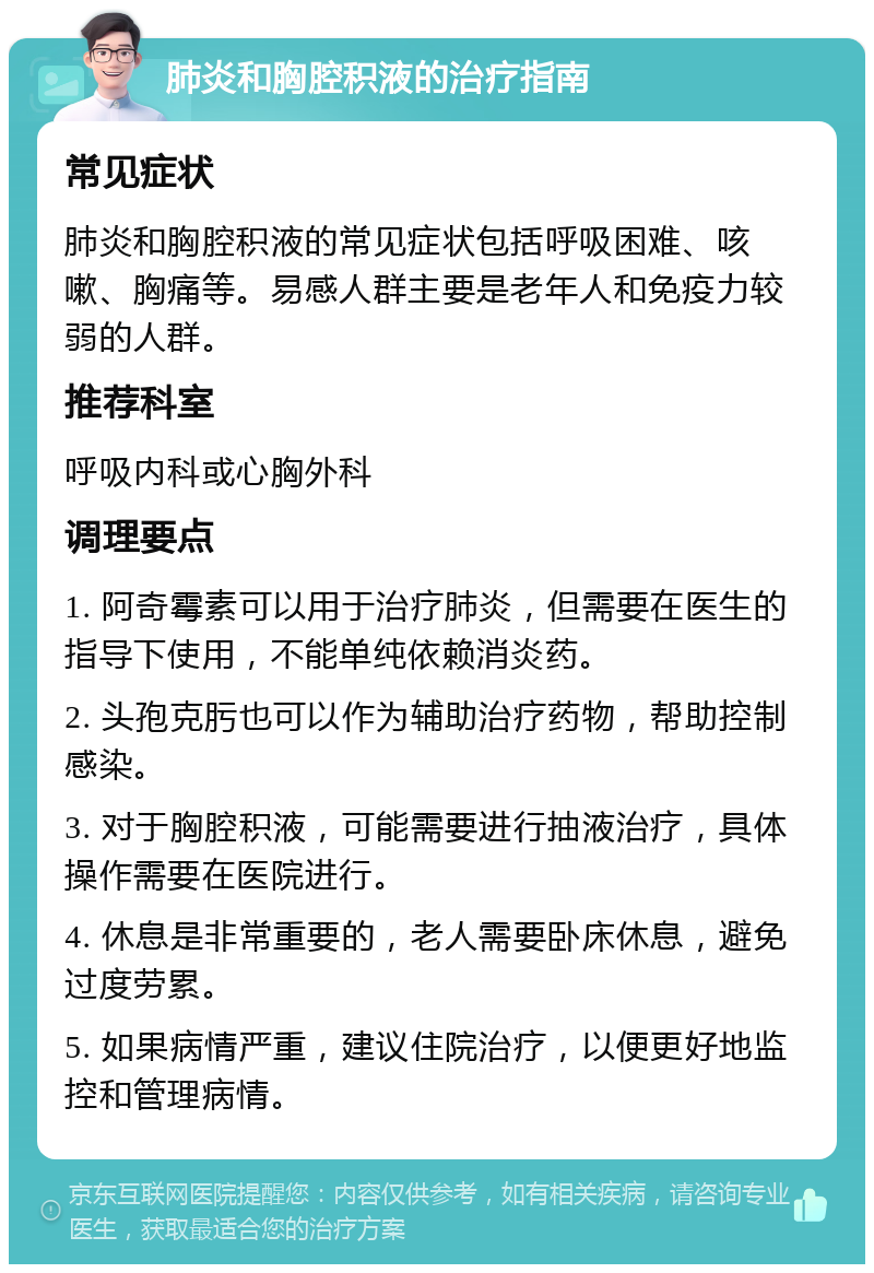 肺炎和胸腔积液的治疗指南 常见症状 肺炎和胸腔积液的常见症状包括呼吸困难、咳嗽、胸痛等。易感人群主要是老年人和免疫力较弱的人群。 推荐科室 呼吸内科或心胸外科 调理要点 1. 阿奇霉素可以用于治疗肺炎，但需要在医生的指导下使用，不能单纯依赖消炎药。 2. 头孢克肟也可以作为辅助治疗药物，帮助控制感染。 3. 对于胸腔积液，可能需要进行抽液治疗，具体操作需要在医院进行。 4. 休息是非常重要的，老人需要卧床休息，避免过度劳累。 5. 如果病情严重，建议住院治疗，以便更好地监控和管理病情。