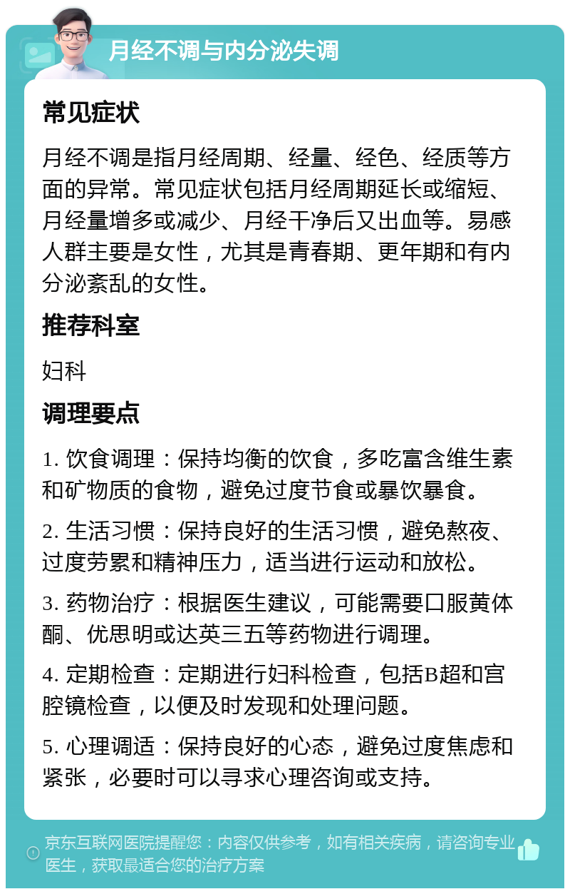 月经不调与内分泌失调 常见症状 月经不调是指月经周期、经量、经色、经质等方面的异常。常见症状包括月经周期延长或缩短、月经量增多或减少、月经干净后又出血等。易感人群主要是女性，尤其是青春期、更年期和有内分泌紊乱的女性。 推荐科室 妇科 调理要点 1. 饮食调理：保持均衡的饮食，多吃富含维生素和矿物质的食物，避免过度节食或暴饮暴食。 2. 生活习惯：保持良好的生活习惯，避免熬夜、过度劳累和精神压力，适当进行运动和放松。 3. 药物治疗：根据医生建议，可能需要口服黄体酮、优思明或达英三五等药物进行调理。 4. 定期检查：定期进行妇科检查，包括B超和宫腔镜检查，以便及时发现和处理问题。 5. 心理调适：保持良好的心态，避免过度焦虑和紧张，必要时可以寻求心理咨询或支持。