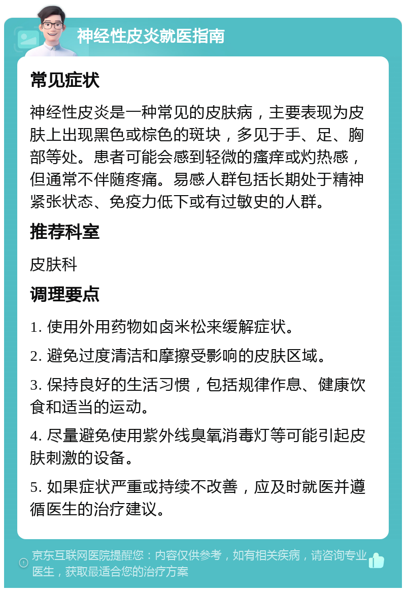 神经性皮炎就医指南 常见症状 神经性皮炎是一种常见的皮肤病，主要表现为皮肤上出现黑色或棕色的斑块，多见于手、足、胸部等处。患者可能会感到轻微的瘙痒或灼热感，但通常不伴随疼痛。易感人群包括长期处于精神紧张状态、免疫力低下或有过敏史的人群。 推荐科室 皮肤科 调理要点 1. 使用外用药物如卤米松来缓解症状。 2. 避免过度清洁和摩擦受影响的皮肤区域。 3. 保持良好的生活习惯，包括规律作息、健康饮食和适当的运动。 4. 尽量避免使用紫外线臭氧消毒灯等可能引起皮肤刺激的设备。 5. 如果症状严重或持续不改善，应及时就医并遵循医生的治疗建议。