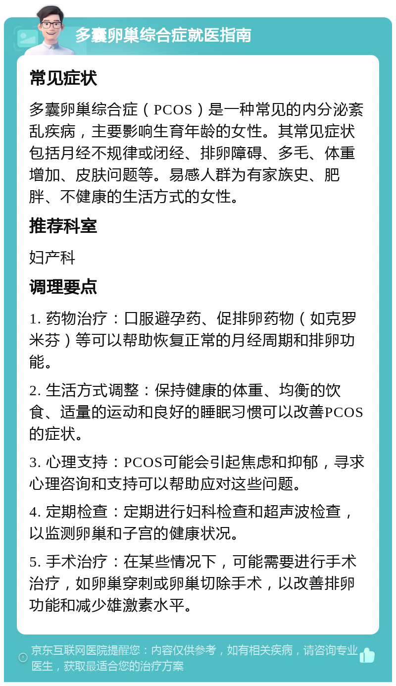 多囊卵巢综合症就医指南 常见症状 多囊卵巢综合症（PCOS）是一种常见的内分泌紊乱疾病，主要影响生育年龄的女性。其常见症状包括月经不规律或闭经、排卵障碍、多毛、体重增加、皮肤问题等。易感人群为有家族史、肥胖、不健康的生活方式的女性。 推荐科室 妇产科 调理要点 1. 药物治疗：口服避孕药、促排卵药物（如克罗米芬）等可以帮助恢复正常的月经周期和排卵功能。 2. 生活方式调整：保持健康的体重、均衡的饮食、适量的运动和良好的睡眠习惯可以改善PCOS的症状。 3. 心理支持：PCOS可能会引起焦虑和抑郁，寻求心理咨询和支持可以帮助应对这些问题。 4. 定期检查：定期进行妇科检查和超声波检查，以监测卵巢和子宫的健康状况。 5. 手术治疗：在某些情况下，可能需要进行手术治疗，如卵巢穿刺或卵巢切除手术，以改善排卵功能和减少雄激素水平。