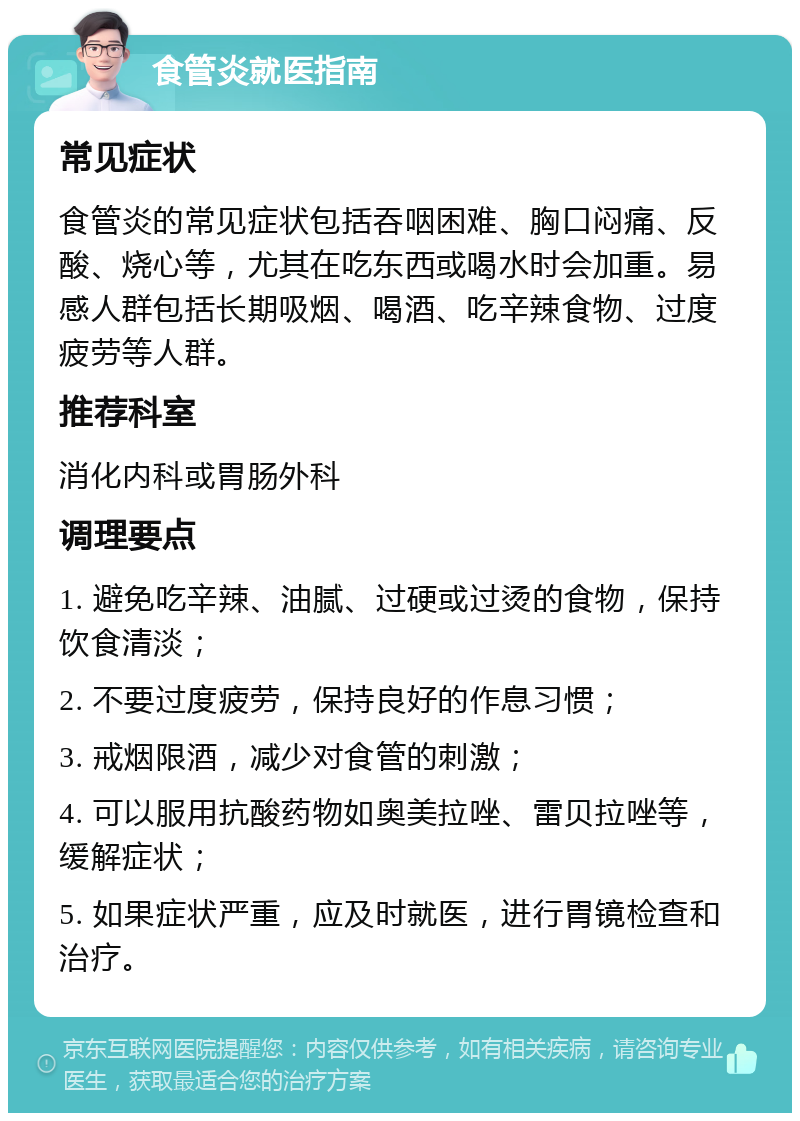 食管炎就医指南 常见症状 食管炎的常见症状包括吞咽困难、胸口闷痛、反酸、烧心等，尤其在吃东西或喝水时会加重。易感人群包括长期吸烟、喝酒、吃辛辣食物、过度疲劳等人群。 推荐科室 消化内科或胃肠外科 调理要点 1. 避免吃辛辣、油腻、过硬或过烫的食物，保持饮食清淡； 2. 不要过度疲劳，保持良好的作息习惯； 3. 戒烟限酒，减少对食管的刺激； 4. 可以服用抗酸药物如奥美拉唑、雷贝拉唑等，缓解症状； 5. 如果症状严重，应及时就医，进行胃镜检查和治疗。