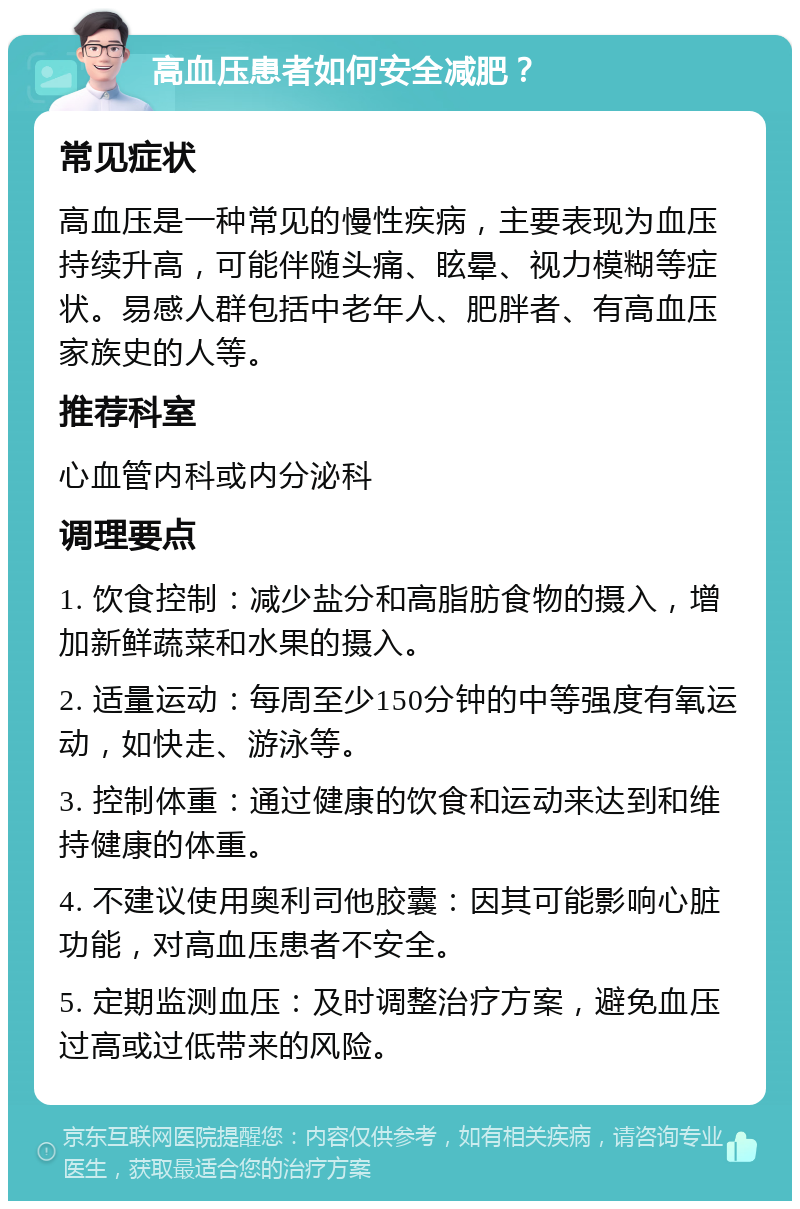 高血压患者如何安全减肥？ 常见症状 高血压是一种常见的慢性疾病，主要表现为血压持续升高，可能伴随头痛、眩晕、视力模糊等症状。易感人群包括中老年人、肥胖者、有高血压家族史的人等。 推荐科室 心血管内科或内分泌科 调理要点 1. 饮食控制：减少盐分和高脂肪食物的摄入，增加新鲜蔬菜和水果的摄入。 2. 适量运动：每周至少150分钟的中等强度有氧运动，如快走、游泳等。 3. 控制体重：通过健康的饮食和运动来达到和维持健康的体重。 4. 不建议使用奥利司他胶囊：因其可能影响心脏功能，对高血压患者不安全。 5. 定期监测血压：及时调整治疗方案，避免血压过高或过低带来的风险。