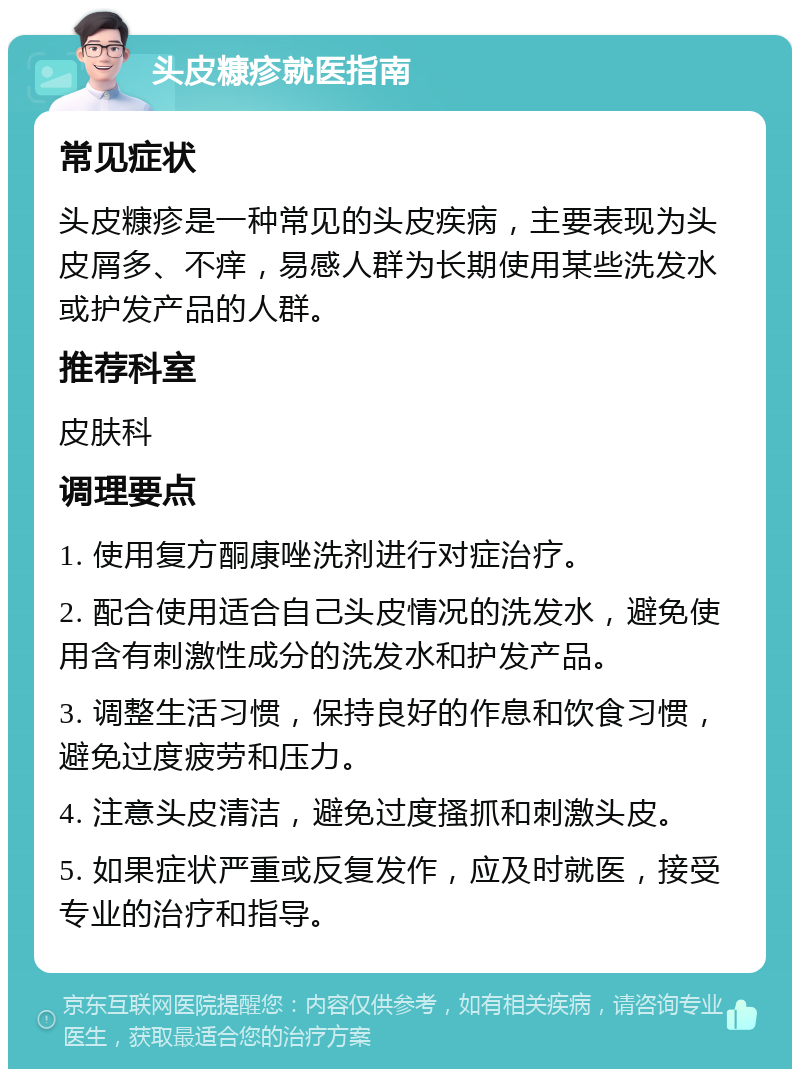 头皮糠疹就医指南 常见症状 头皮糠疹是一种常见的头皮疾病，主要表现为头皮屑多、不痒，易感人群为长期使用某些洗发水或护发产品的人群。 推荐科室 皮肤科 调理要点 1. 使用复方酮康唑洗剂进行对症治疗。 2. 配合使用适合自己头皮情况的洗发水，避免使用含有刺激性成分的洗发水和护发产品。 3. 调整生活习惯，保持良好的作息和饮食习惯，避免过度疲劳和压力。 4. 注意头皮清洁，避免过度搔抓和刺激头皮。 5. 如果症状严重或反复发作，应及时就医，接受专业的治疗和指导。