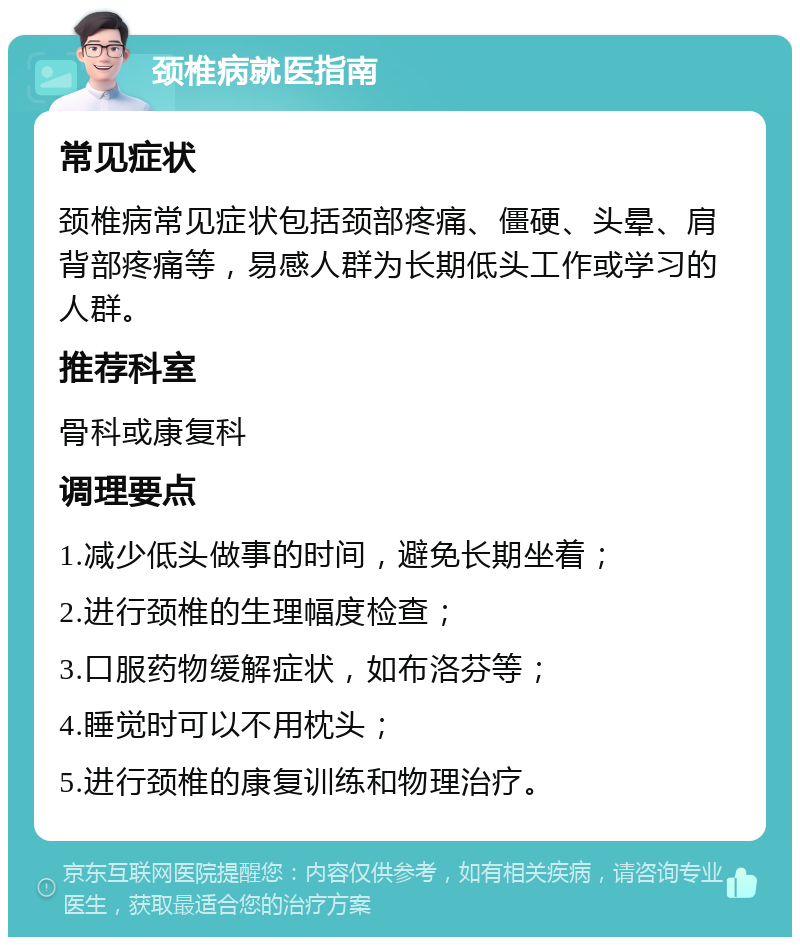 颈椎病就医指南 常见症状 颈椎病常见症状包括颈部疼痛、僵硬、头晕、肩背部疼痛等，易感人群为长期低头工作或学习的人群。 推荐科室 骨科或康复科 调理要点 1.减少低头做事的时间，避免长期坐着； 2.进行颈椎的生理幅度检查； 3.口服药物缓解症状，如布洛芬等； 4.睡觉时可以不用枕头； 5.进行颈椎的康复训练和物理治疗。