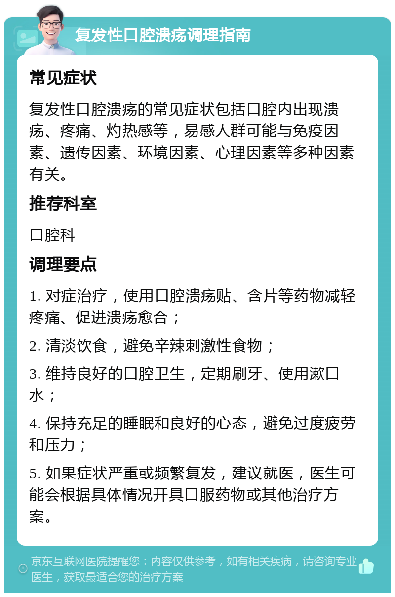 复发性口腔溃疡调理指南 常见症状 复发性口腔溃疡的常见症状包括口腔内出现溃疡、疼痛、灼热感等，易感人群可能与免疫因素、遗传因素、环境因素、心理因素等多种因素有关。 推荐科室 口腔科 调理要点 1. 对症治疗，使用口腔溃疡贴、含片等药物减轻疼痛、促进溃疡愈合； 2. 清淡饮食，避免辛辣刺激性食物； 3. 维持良好的口腔卫生，定期刷牙、使用漱口水； 4. 保持充足的睡眠和良好的心态，避免过度疲劳和压力； 5. 如果症状严重或频繁复发，建议就医，医生可能会根据具体情况开具口服药物或其他治疗方案。