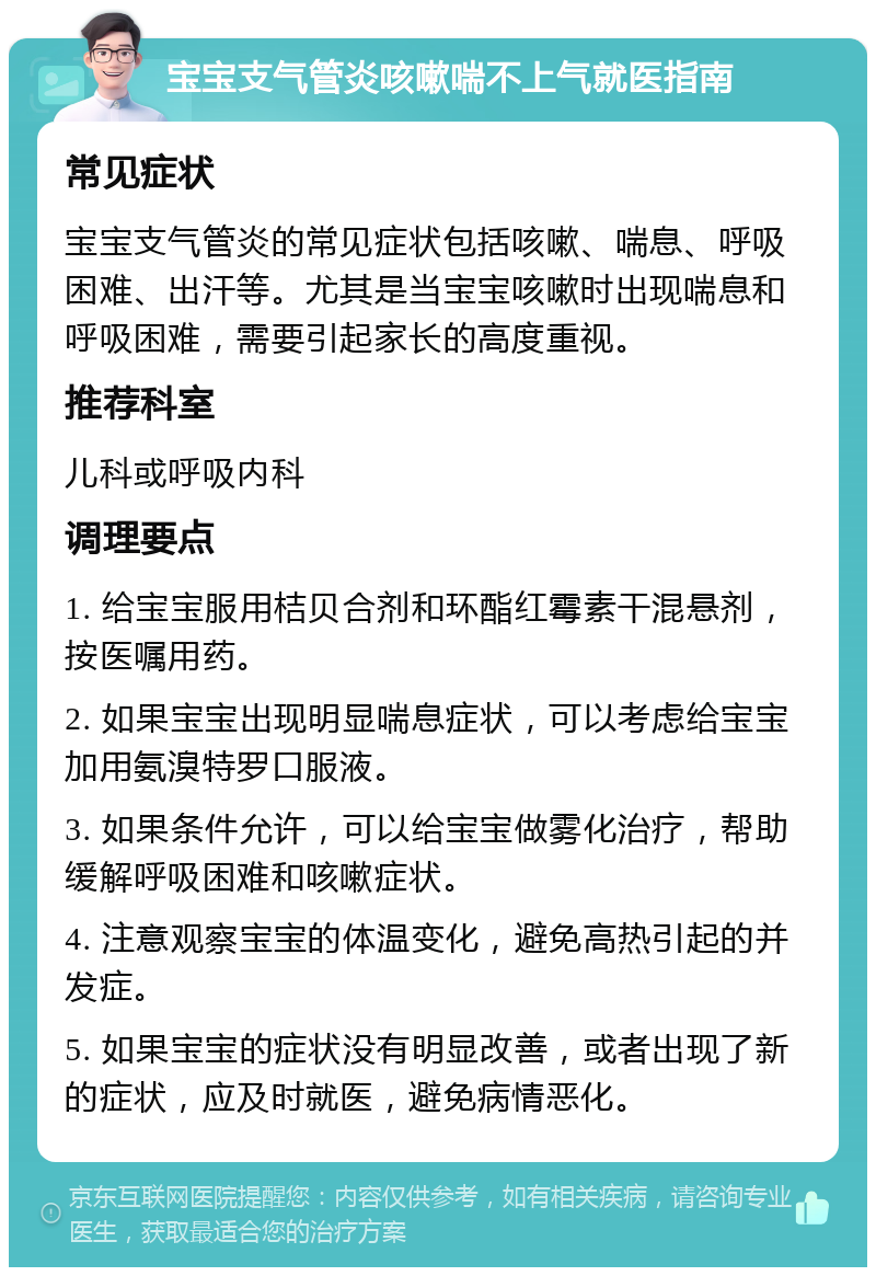 宝宝支气管炎咳嗽喘不上气就医指南 常见症状 宝宝支气管炎的常见症状包括咳嗽、喘息、呼吸困难、出汗等。尤其是当宝宝咳嗽时出现喘息和呼吸困难，需要引起家长的高度重视。 推荐科室 儿科或呼吸内科 调理要点 1. 给宝宝服用桔贝合剂和环酯红霉素干混悬剂，按医嘱用药。 2. 如果宝宝出现明显喘息症状，可以考虑给宝宝加用氨溴特罗口服液。 3. 如果条件允许，可以给宝宝做雾化治疗，帮助缓解呼吸困难和咳嗽症状。 4. 注意观察宝宝的体温变化，避免高热引起的并发症。 5. 如果宝宝的症状没有明显改善，或者出现了新的症状，应及时就医，避免病情恶化。