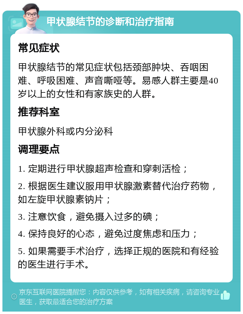 甲状腺结节的诊断和治疗指南 常见症状 甲状腺结节的常见症状包括颈部肿块、吞咽困难、呼吸困难、声音嘶哑等。易感人群主要是40岁以上的女性和有家族史的人群。 推荐科室 甲状腺外科或内分泌科 调理要点 1. 定期进行甲状腺超声检查和穿刺活检； 2. 根据医生建议服用甲状腺激素替代治疗药物，如左旋甲状腺素钠片； 3. 注意饮食，避免摄入过多的碘； 4. 保持良好的心态，避免过度焦虑和压力； 5. 如果需要手术治疗，选择正规的医院和有经验的医生进行手术。