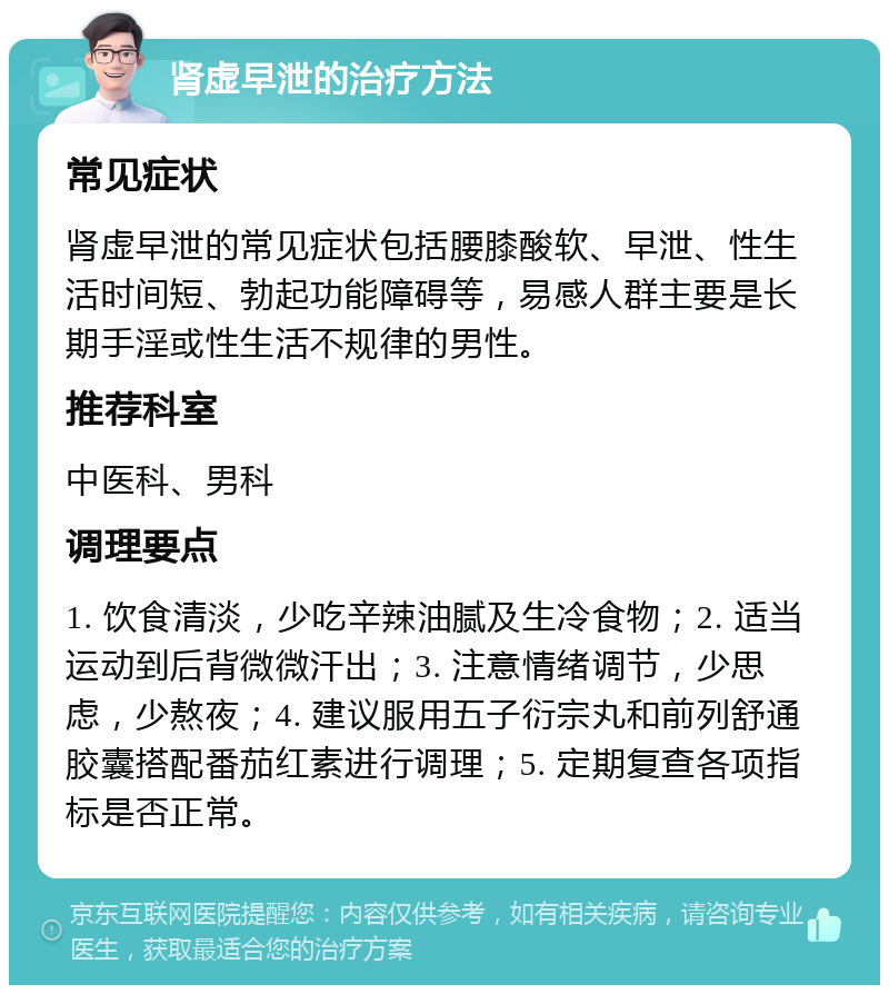 肾虚早泄的治疗方法 常见症状 肾虚早泄的常见症状包括腰膝酸软、早泄、性生活时间短、勃起功能障碍等，易感人群主要是长期手淫或性生活不规律的男性。 推荐科室 中医科、男科 调理要点 1. 饮食清淡，少吃辛辣油腻及生冷食物；2. 适当运动到后背微微汗出；3. 注意情绪调节，少思虑，少熬夜；4. 建议服用五子衍宗丸和前列舒通胶囊搭配番茄红素进行调理；5. 定期复查各项指标是否正常。