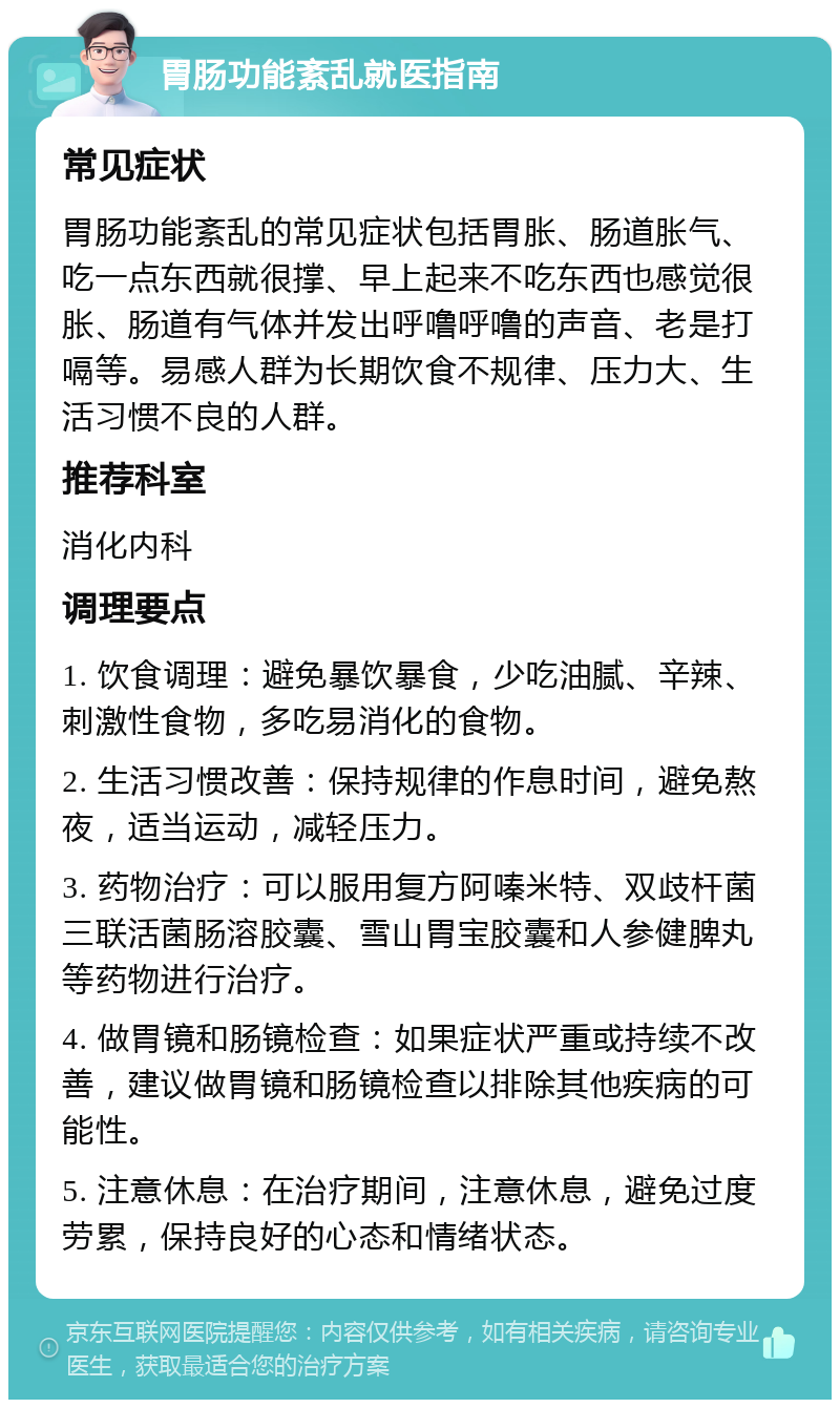 胃肠功能紊乱就医指南 常见症状 胃肠功能紊乱的常见症状包括胃胀、肠道胀气、吃一点东西就很撑、早上起来不吃东西也感觉很胀、肠道有气体并发出呼噜呼噜的声音、老是打嗝等。易感人群为长期饮食不规律、压力大、生活习惯不良的人群。 推荐科室 消化内科 调理要点 1. 饮食调理：避免暴饮暴食，少吃油腻、辛辣、刺激性食物，多吃易消化的食物。 2. 生活习惯改善：保持规律的作息时间，避免熬夜，适当运动，减轻压力。 3. 药物治疗：可以服用复方阿嗪米特、双歧杆菌三联活菌肠溶胶囊、雪山胃宝胶囊和人参健脾丸等药物进行治疗。 4. 做胃镜和肠镜检查：如果症状严重或持续不改善，建议做胃镜和肠镜检查以排除其他疾病的可能性。 5. 注意休息：在治疗期间，注意休息，避免过度劳累，保持良好的心态和情绪状态。