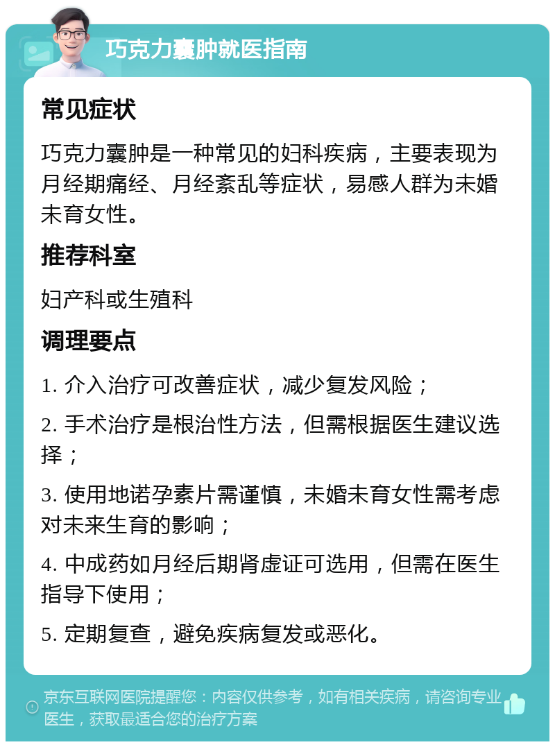 巧克力囊肿就医指南 常见症状 巧克力囊肿是一种常见的妇科疾病，主要表现为月经期痛经、月经紊乱等症状，易感人群为未婚未育女性。 推荐科室 妇产科或生殖科 调理要点 1. 介入治疗可改善症状，减少复发风险； 2. 手术治疗是根治性方法，但需根据医生建议选择； 3. 使用地诺孕素片需谨慎，未婚未育女性需考虑对未来生育的影响； 4. 中成药如月经后期肾虚证可选用，但需在医生指导下使用； 5. 定期复查，避免疾病复发或恶化。