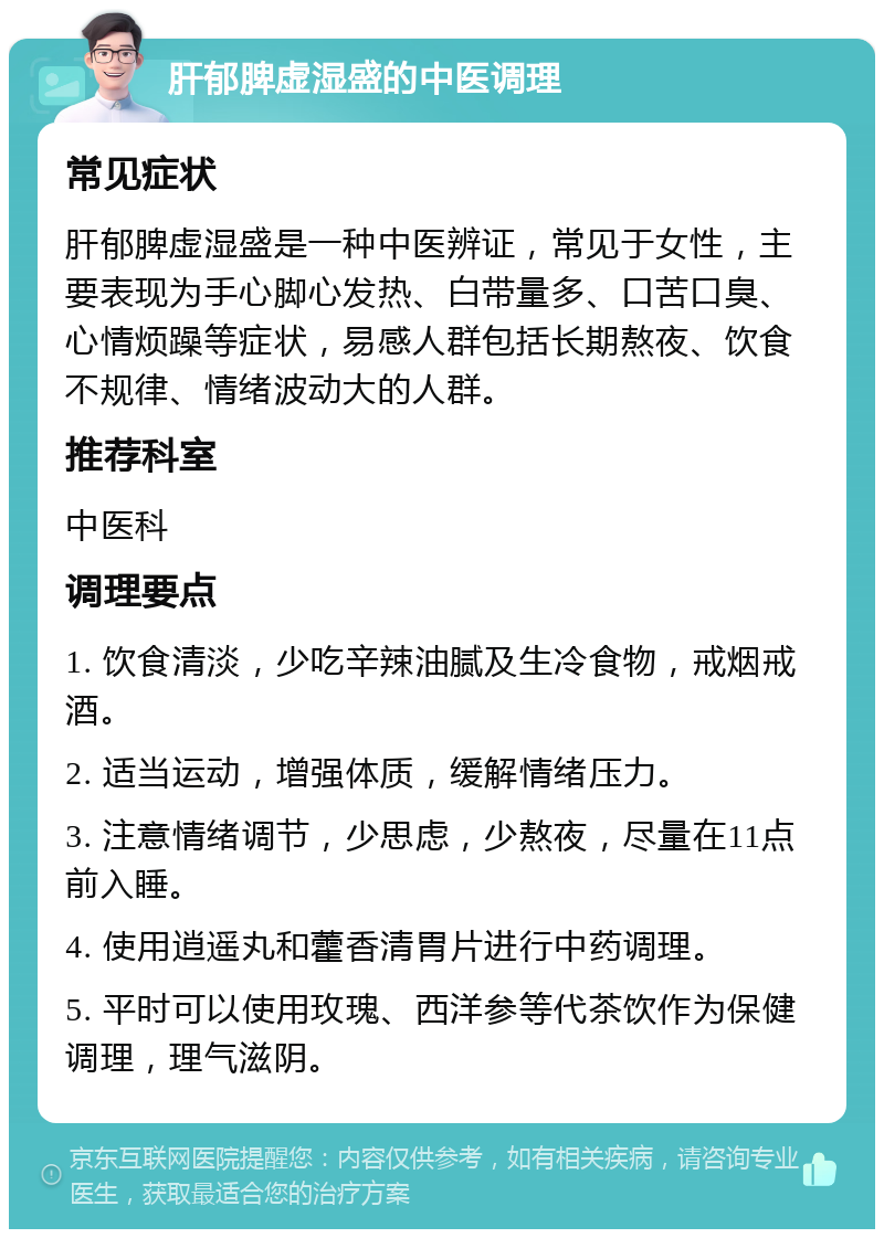 肝郁脾虚湿盛的中医调理 常见症状 肝郁脾虚湿盛是一种中医辨证，常见于女性，主要表现为手心脚心发热、白带量多、口苦口臭、心情烦躁等症状，易感人群包括长期熬夜、饮食不规律、情绪波动大的人群。 推荐科室 中医科 调理要点 1. 饮食清淡，少吃辛辣油腻及生冷食物，戒烟戒酒。 2. 适当运动，增强体质，缓解情绪压力。 3. 注意情绪调节，少思虑，少熬夜，尽量在11点前入睡。 4. 使用逍遥丸和藿香清胃片进行中药调理。 5. 平时可以使用玫瑰、西洋参等代茶饮作为保健调理，理气滋阴。