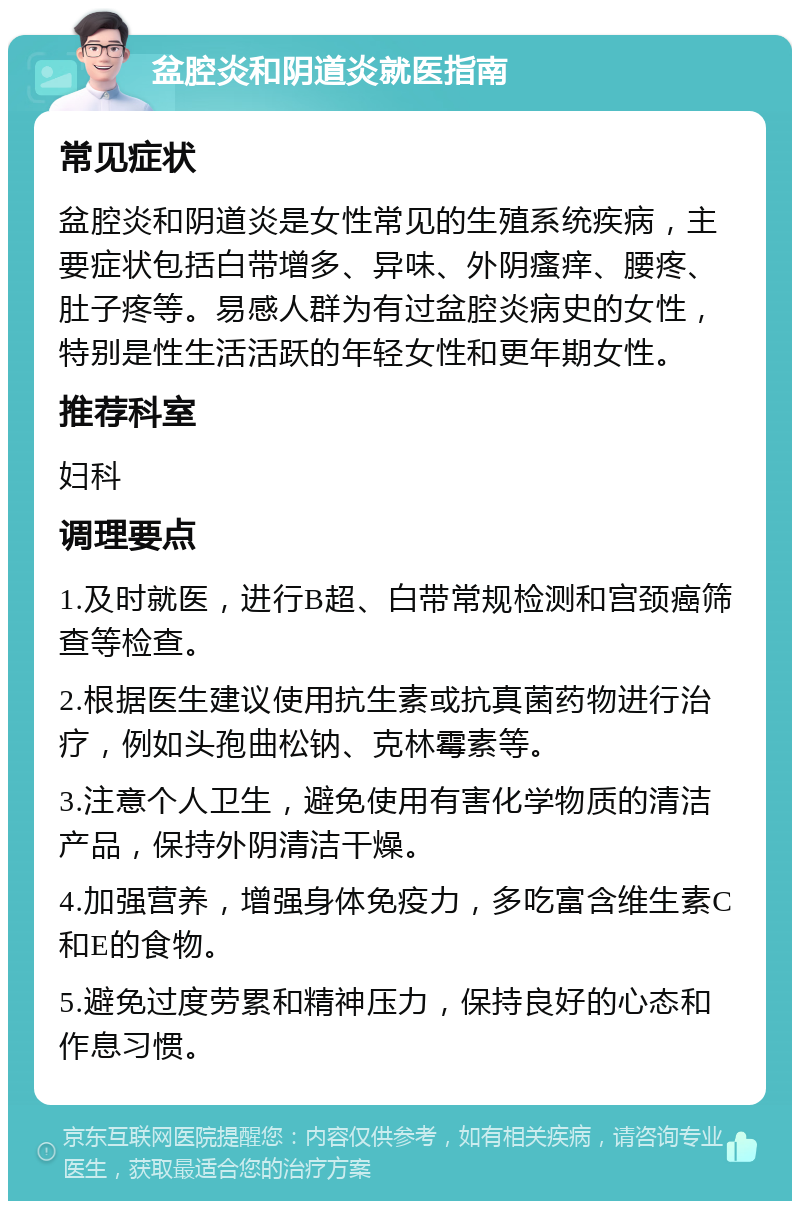 盆腔炎和阴道炎就医指南 常见症状 盆腔炎和阴道炎是女性常见的生殖系统疾病，主要症状包括白带增多、异味、外阴瘙痒、腰疼、肚子疼等。易感人群为有过盆腔炎病史的女性，特别是性生活活跃的年轻女性和更年期女性。 推荐科室 妇科 调理要点 1.及时就医，进行B超、白带常规检测和宫颈癌筛查等检查。 2.根据医生建议使用抗生素或抗真菌药物进行治疗，例如头孢曲松钠、克林霉素等。 3.注意个人卫生，避免使用有害化学物质的清洁产品，保持外阴清洁干燥。 4.加强营养，增强身体免疫力，多吃富含维生素C和E的食物。 5.避免过度劳累和精神压力，保持良好的心态和作息习惯。