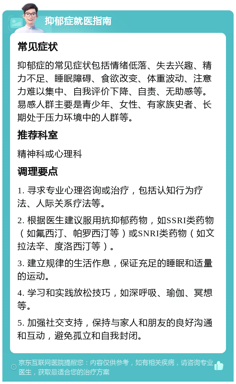 抑郁症就医指南 常见症状 抑郁症的常见症状包括情绪低落、失去兴趣、精力不足、睡眠障碍、食欲改变、体重波动、注意力难以集中、自我评价下降、自责、无助感等。易感人群主要是青少年、女性、有家族史者、长期处于压力环境中的人群等。 推荐科室 精神科或心理科 调理要点 1. 寻求专业心理咨询或治疗，包括认知行为疗法、人际关系疗法等。 2. 根据医生建议服用抗抑郁药物，如SSRI类药物（如氟西汀、帕罗西汀等）或SNRI类药物（如文拉法辛、度洛西汀等）。 3. 建立规律的生活作息，保证充足的睡眠和适量的运动。 4. 学习和实践放松技巧，如深呼吸、瑜伽、冥想等。 5. 加强社交支持，保持与家人和朋友的良好沟通和互动，避免孤立和自我封闭。