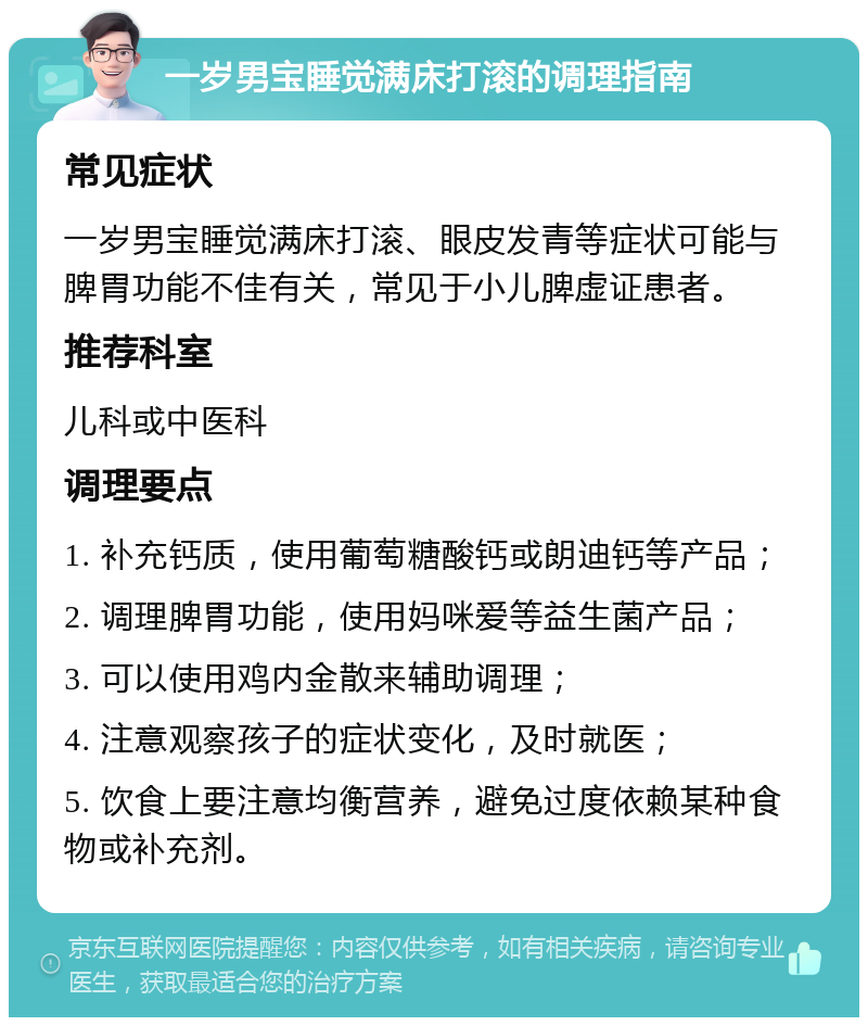 一岁男宝睡觉满床打滚的调理指南 常见症状 一岁男宝睡觉满床打滚、眼皮发青等症状可能与脾胃功能不佳有关，常见于小儿脾虚证患者。 推荐科室 儿科或中医科 调理要点 1. 补充钙质，使用葡萄糖酸钙或朗迪钙等产品； 2. 调理脾胃功能，使用妈咪爱等益生菌产品； 3. 可以使用鸡内金散来辅助调理； 4. 注意观察孩子的症状变化，及时就医； 5. 饮食上要注意均衡营养，避免过度依赖某种食物或补充剂。