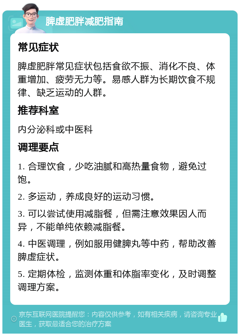 脾虚肥胖减肥指南 常见症状 脾虚肥胖常见症状包括食欲不振、消化不良、体重增加、疲劳无力等。易感人群为长期饮食不规律、缺乏运动的人群。 推荐科室 内分泌科或中医科 调理要点 1. 合理饮食，少吃油腻和高热量食物，避免过饱。 2. 多运动，养成良好的运动习惯。 3. 可以尝试使用减脂餐，但需注意效果因人而异，不能单纯依赖减脂餐。 4. 中医调理，例如服用健脾丸等中药，帮助改善脾虚症状。 5. 定期体检，监测体重和体脂率变化，及时调整调理方案。