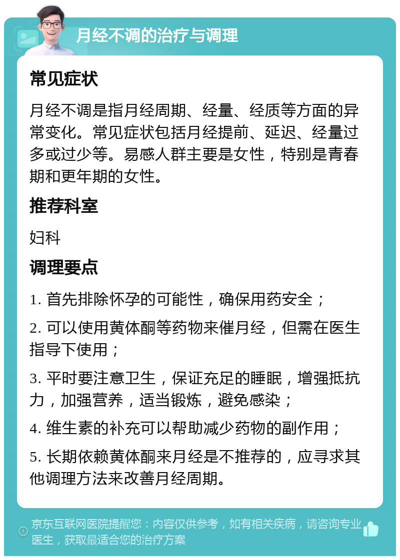 月经不调的治疗与调理 常见症状 月经不调是指月经周期、经量、经质等方面的异常变化。常见症状包括月经提前、延迟、经量过多或过少等。易感人群主要是女性，特别是青春期和更年期的女性。 推荐科室 妇科 调理要点 1. 首先排除怀孕的可能性，确保用药安全； 2. 可以使用黄体酮等药物来催月经，但需在医生指导下使用； 3. 平时要注意卫生，保证充足的睡眠，增强抵抗力，加强营养，适当锻炼，避免感染； 4. 维生素的补充可以帮助减少药物的副作用； 5. 长期依赖黄体酮来月经是不推荐的，应寻求其他调理方法来改善月经周期。