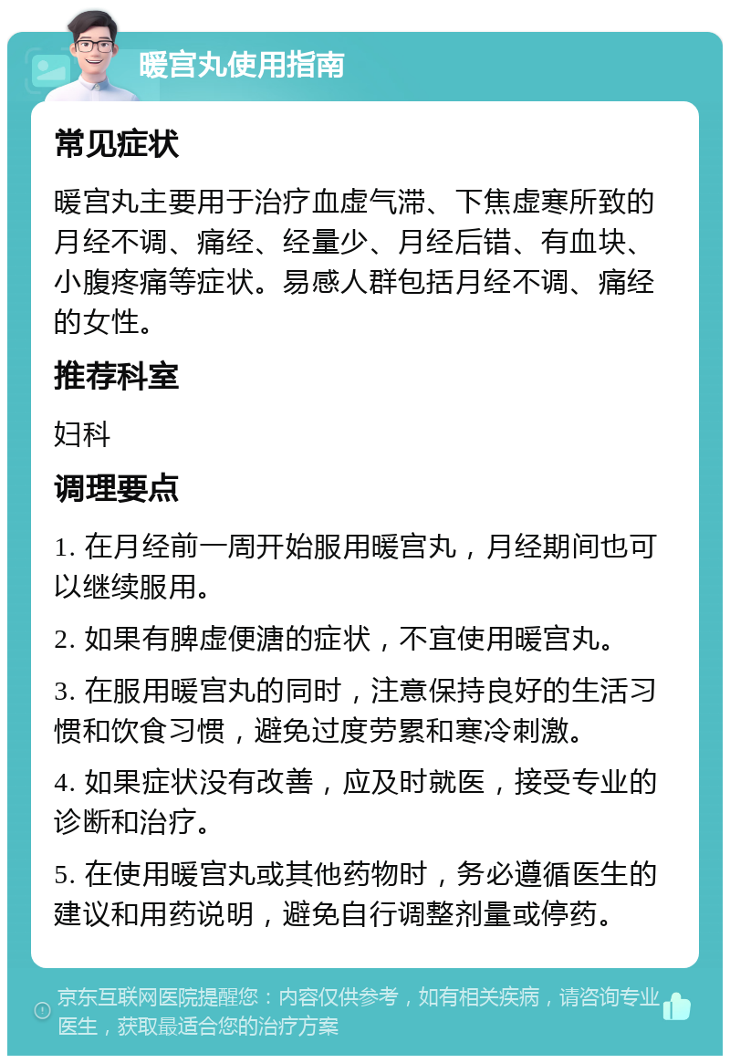 暖宫丸使用指南 常见症状 暖宫丸主要用于治疗血虚气滞、下焦虚寒所致的月经不调、痛经、经量少、月经后错、有血块、小腹疼痛等症状。易感人群包括月经不调、痛经的女性。 推荐科室 妇科 调理要点 1. 在月经前一周开始服用暖宫丸，月经期间也可以继续服用。 2. 如果有脾虚便溏的症状，不宜使用暖宫丸。 3. 在服用暖宫丸的同时，注意保持良好的生活习惯和饮食习惯，避免过度劳累和寒冷刺激。 4. 如果症状没有改善，应及时就医，接受专业的诊断和治疗。 5. 在使用暖宫丸或其他药物时，务必遵循医生的建议和用药说明，避免自行调整剂量或停药。