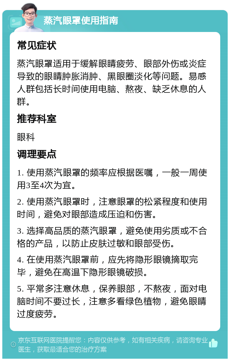 蒸汽眼罩使用指南 常见症状 蒸汽眼罩适用于缓解眼睛疲劳、眼部外伤或炎症导致的眼睛肿胀消肿、黑眼圈淡化等问题。易感人群包括长时间使用电脑、熬夜、缺乏休息的人群。 推荐科室 眼科 调理要点 1. 使用蒸汽眼罩的频率应根据医嘱，一般一周使用3至4次为宜。 2. 使用蒸汽眼罩时，注意眼罩的松紧程度和使用时间，避免对眼部造成压迫和伤害。 3. 选择高品质的蒸汽眼罩，避免使用劣质或不合格的产品，以防止皮肤过敏和眼部受伤。 4. 在使用蒸汽眼罩前，应先将隐形眼镜摘取完毕，避免在高温下隐形眼镜破损。 5. 平常多注意休息，保养眼部，不熬夜，面对电脑时间不要过长，注意多看绿色植物，避免眼睛过度疲劳。