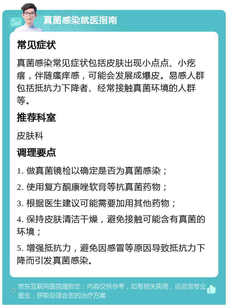 真菌感染就医指南 常见症状 真菌感染常见症状包括皮肤出现小点点、小疙瘩，伴随瘙痒感，可能会发展成爆皮。易感人群包括抵抗力下降者、经常接触真菌环境的人群等。 推荐科室 皮肤科 调理要点 1. 做真菌镜检以确定是否为真菌感染； 2. 使用复方酮康唑软膏等抗真菌药物； 3. 根据医生建议可能需要加用其他药物； 4. 保持皮肤清洁干燥，避免接触可能含有真菌的环境； 5. 增强抵抗力，避免因感冒等原因导致抵抗力下降而引发真菌感染。