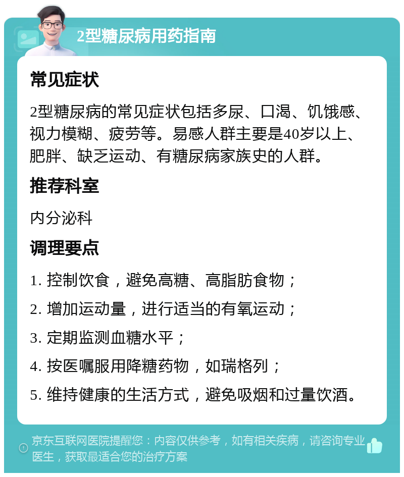 2型糖尿病用药指南 常见症状 2型糖尿病的常见症状包括多尿、口渴、饥饿感、视力模糊、疲劳等。易感人群主要是40岁以上、肥胖、缺乏运动、有糖尿病家族史的人群。 推荐科室 内分泌科 调理要点 1. 控制饮食，避免高糖、高脂肪食物； 2. 增加运动量，进行适当的有氧运动； 3. 定期监测血糖水平； 4. 按医嘱服用降糖药物，如瑞格列； 5. 维持健康的生活方式，避免吸烟和过量饮酒。