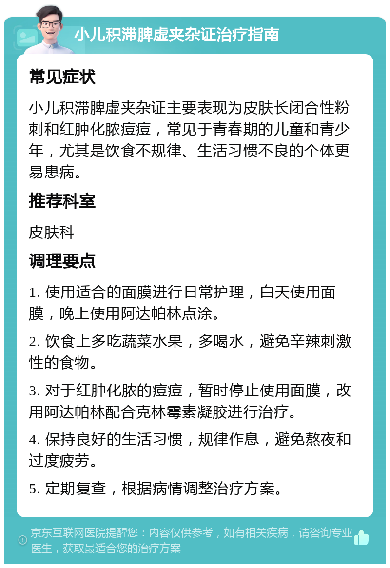 小儿积滞脾虚夹杂证治疗指南 常见症状 小儿积滞脾虚夹杂证主要表现为皮肤长闭合性粉刺和红肿化脓痘痘，常见于青春期的儿童和青少年，尤其是饮食不规律、生活习惯不良的个体更易患病。 推荐科室 皮肤科 调理要点 1. 使用适合的面膜进行日常护理，白天使用面膜，晚上使用阿达帕林点涂。 2. 饮食上多吃蔬菜水果，多喝水，避免辛辣刺激性的食物。 3. 对于红肿化脓的痘痘，暂时停止使用面膜，改用阿达帕林配合克林霉素凝胶进行治疗。 4. 保持良好的生活习惯，规律作息，避免熬夜和过度疲劳。 5. 定期复查，根据病情调整治疗方案。