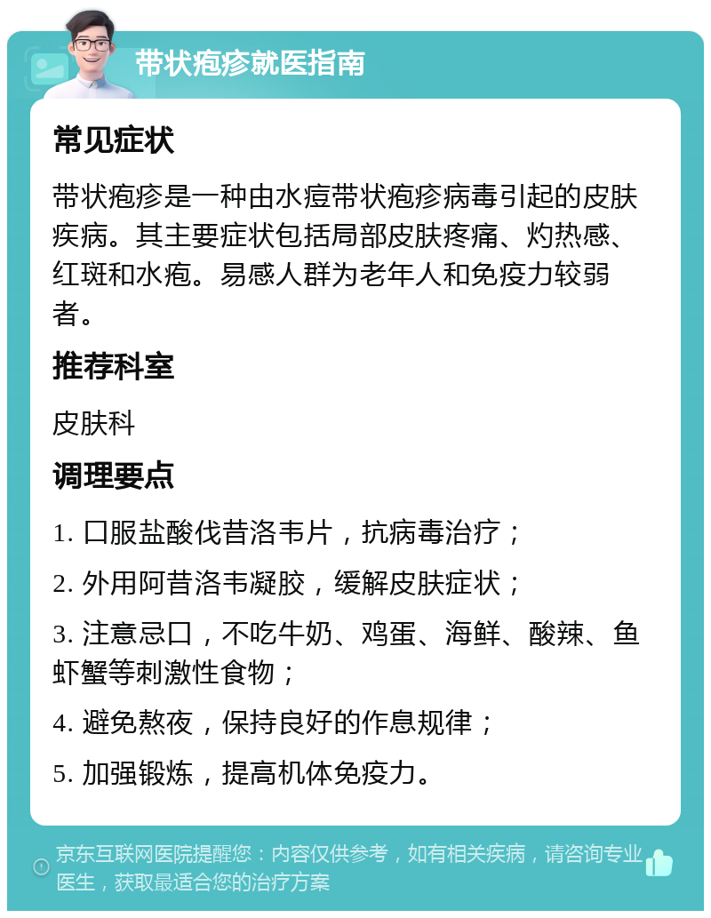 带状疱疹就医指南 常见症状 带状疱疹是一种由水痘带状疱疹病毒引起的皮肤疾病。其主要症状包括局部皮肤疼痛、灼热感、红斑和水疱。易感人群为老年人和免疫力较弱者。 推荐科室 皮肤科 调理要点 1. 口服盐酸伐昔洛韦片，抗病毒治疗； 2. 外用阿昔洛韦凝胶，缓解皮肤症状； 3. 注意忌口，不吃牛奶、鸡蛋、海鲜、酸辣、鱼虾蟹等刺激性食物； 4. 避免熬夜，保持良好的作息规律； 5. 加强锻炼，提高机体免疫力。