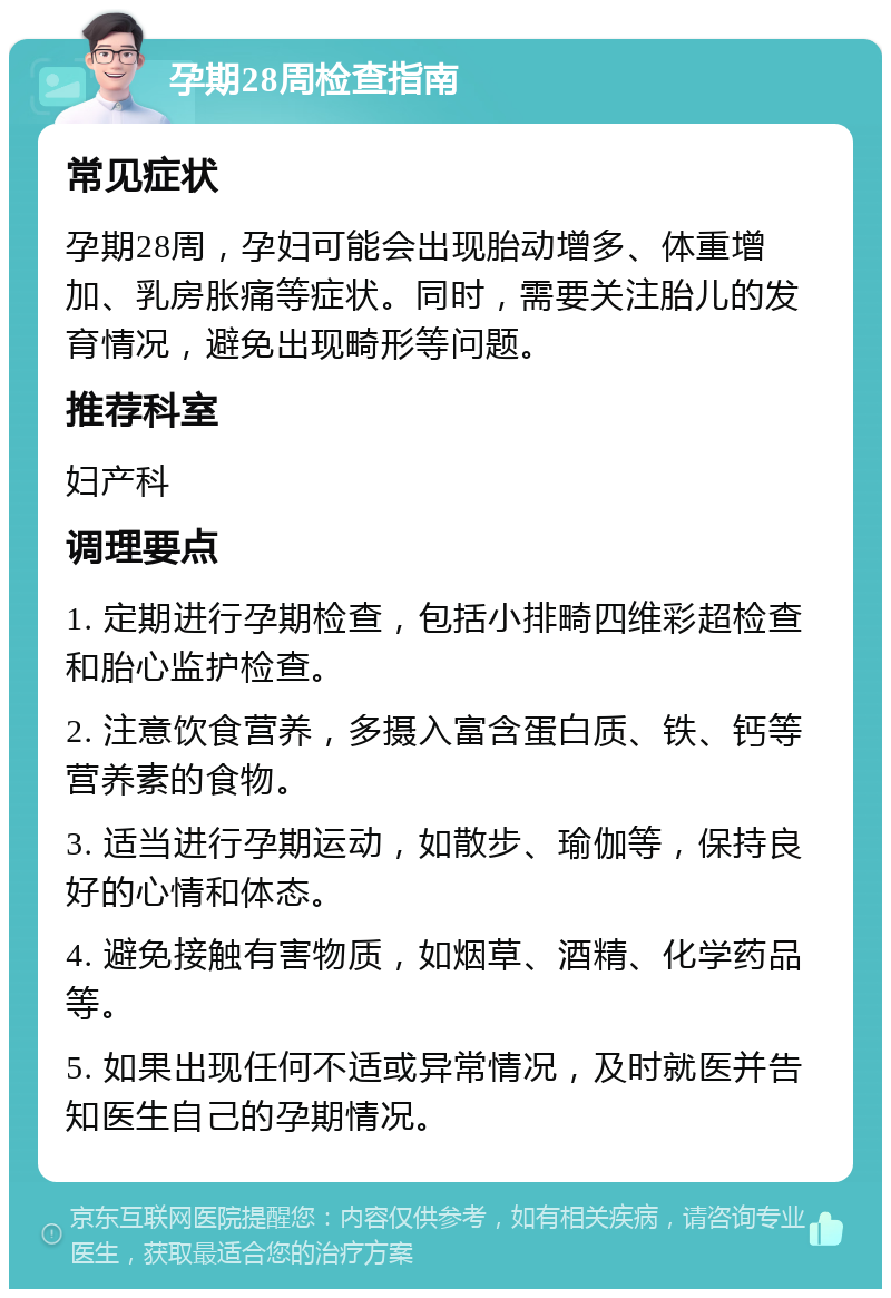 孕期28周检查指南 常见症状 孕期28周，孕妇可能会出现胎动增多、体重增加、乳房胀痛等症状。同时，需要关注胎儿的发育情况，避免出现畸形等问题。 推荐科室 妇产科 调理要点 1. 定期进行孕期检查，包括小排畸四维彩超检查和胎心监护检查。 2. 注意饮食营养，多摄入富含蛋白质、铁、钙等营养素的食物。 3. 适当进行孕期运动，如散步、瑜伽等，保持良好的心情和体态。 4. 避免接触有害物质，如烟草、酒精、化学药品等。 5. 如果出现任何不适或异常情况，及时就医并告知医生自己的孕期情况。