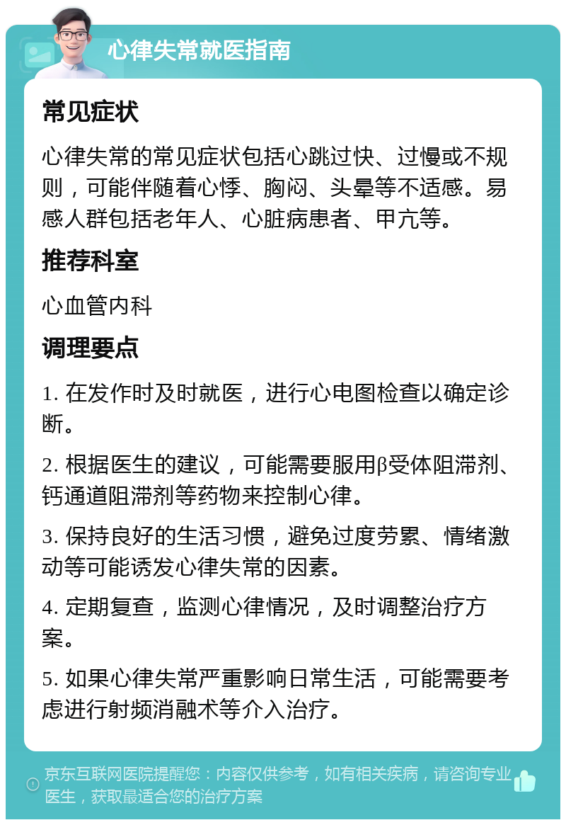 心律失常就医指南 常见症状 心律失常的常见症状包括心跳过快、过慢或不规则，可能伴随着心悸、胸闷、头晕等不适感。易感人群包括老年人、心脏病患者、甲亢等。 推荐科室 心血管内科 调理要点 1. 在发作时及时就医，进行心电图检查以确定诊断。 2. 根据医生的建议，可能需要服用β受体阻滞剂、钙通道阻滞剂等药物来控制心律。 3. 保持良好的生活习惯，避免过度劳累、情绪激动等可能诱发心律失常的因素。 4. 定期复查，监测心律情况，及时调整治疗方案。 5. 如果心律失常严重影响日常生活，可能需要考虑进行射频消融术等介入治疗。