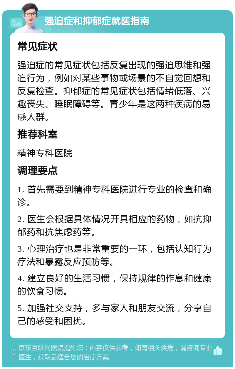 强迫症和抑郁症就医指南 常见症状 强迫症的常见症状包括反复出现的强迫思维和强迫行为，例如对某些事物或场景的不自觉回想和反复检查。抑郁症的常见症状包括情绪低落、兴趣丧失、睡眠障碍等。青少年是这两种疾病的易感人群。 推荐科室 精神专科医院 调理要点 1. 首先需要到精神专科医院进行专业的检查和确诊。 2. 医生会根据具体情况开具相应的药物，如抗抑郁药和抗焦虑药等。 3. 心理治疗也是非常重要的一环，包括认知行为疗法和暴露反应预防等。 4. 建立良好的生活习惯，保持规律的作息和健康的饮食习惯。 5. 加强社交支持，多与家人和朋友交流，分享自己的感受和困扰。