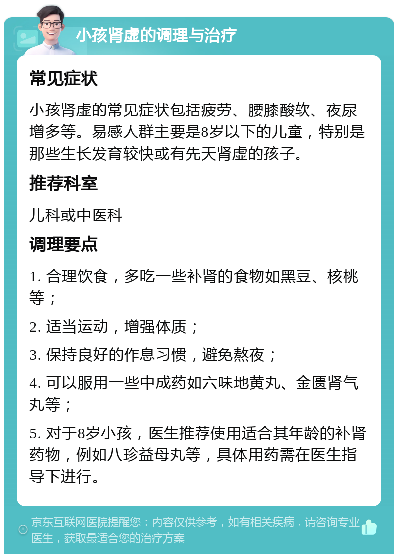 小孩肾虚的调理与治疗 常见症状 小孩肾虚的常见症状包括疲劳、腰膝酸软、夜尿增多等。易感人群主要是8岁以下的儿童，特别是那些生长发育较快或有先天肾虚的孩子。 推荐科室 儿科或中医科 调理要点 1. 合理饮食，多吃一些补肾的食物如黑豆、核桃等； 2. 适当运动，增强体质； 3. 保持良好的作息习惯，避免熬夜； 4. 可以服用一些中成药如六味地黄丸、金匮肾气丸等； 5. 对于8岁小孩，医生推荐使用适合其年龄的补肾药物，例如八珍益母丸等，具体用药需在医生指导下进行。