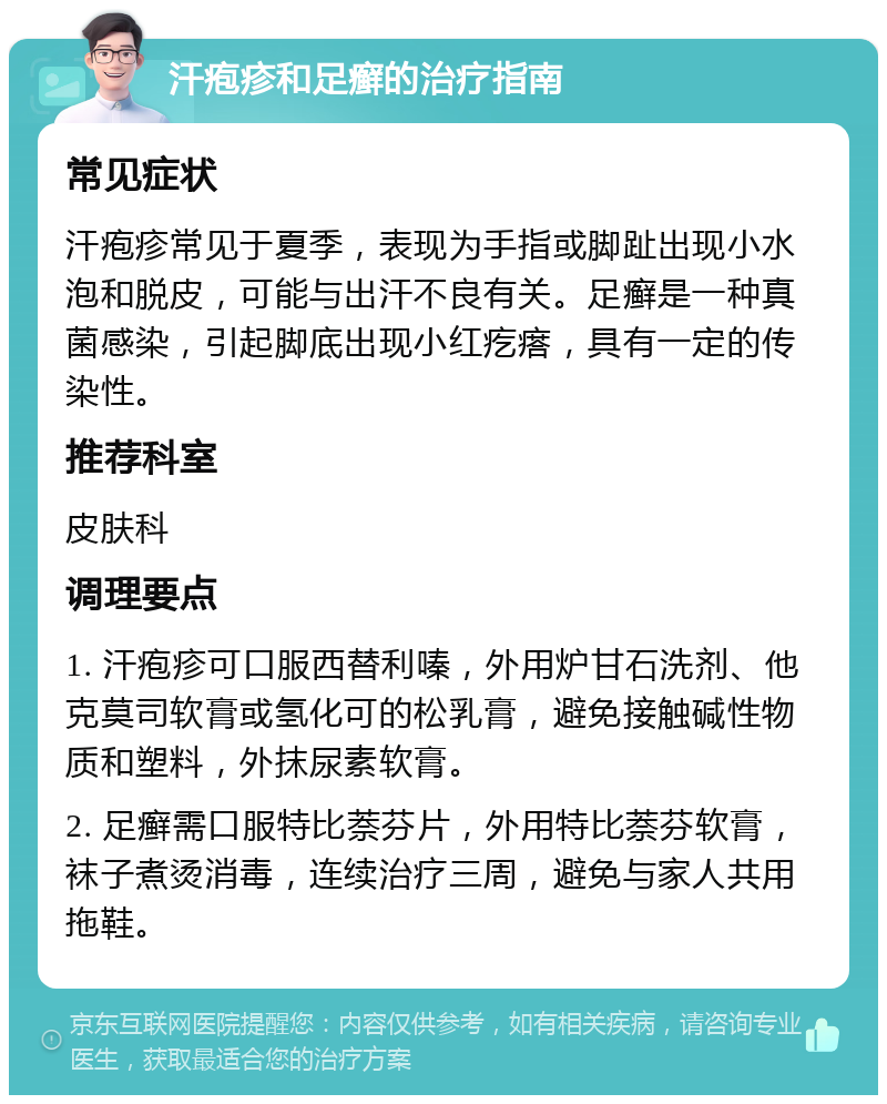 汗疱疹和足癣的治疗指南 常见症状 汗疱疹常见于夏季，表现为手指或脚趾出现小水泡和脱皮，可能与出汗不良有关。足癣是一种真菌感染，引起脚底出现小红疙瘩，具有一定的传染性。 推荐科室 皮肤科 调理要点 1. 汗疱疹可口服西替利嗪，外用炉甘石洗剂、他克莫司软膏或氢化可的松乳膏，避免接触碱性物质和塑料，外抹尿素软膏。 2. 足癣需口服特比萘芬片，外用特比萘芬软膏，袜子煮烫消毒，连续治疗三周，避免与家人共用拖鞋。