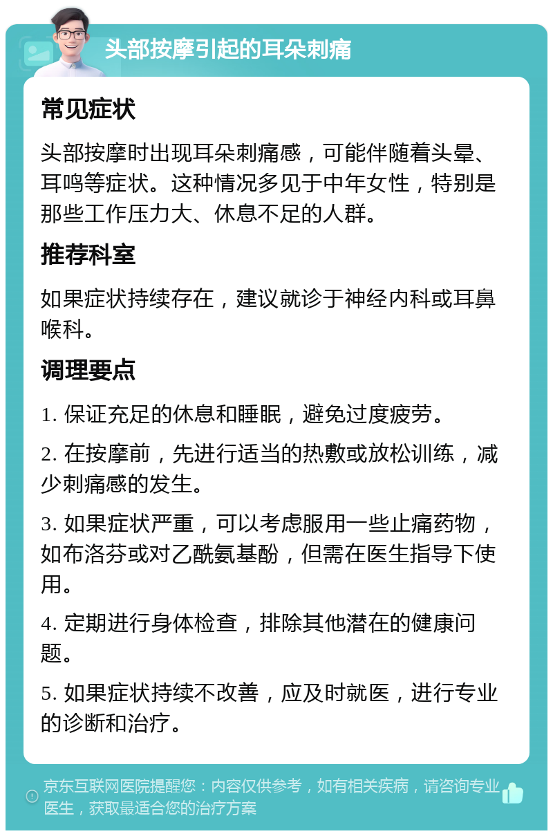 头部按摩引起的耳朵刺痛 常见症状 头部按摩时出现耳朵刺痛感，可能伴随着头晕、耳鸣等症状。这种情况多见于中年女性，特别是那些工作压力大、休息不足的人群。 推荐科室 如果症状持续存在，建议就诊于神经内科或耳鼻喉科。 调理要点 1. 保证充足的休息和睡眠，避免过度疲劳。 2. 在按摩前，先进行适当的热敷或放松训练，减少刺痛感的发生。 3. 如果症状严重，可以考虑服用一些止痛药物，如布洛芬或对乙酰氨基酚，但需在医生指导下使用。 4. 定期进行身体检查，排除其他潜在的健康问题。 5. 如果症状持续不改善，应及时就医，进行专业的诊断和治疗。