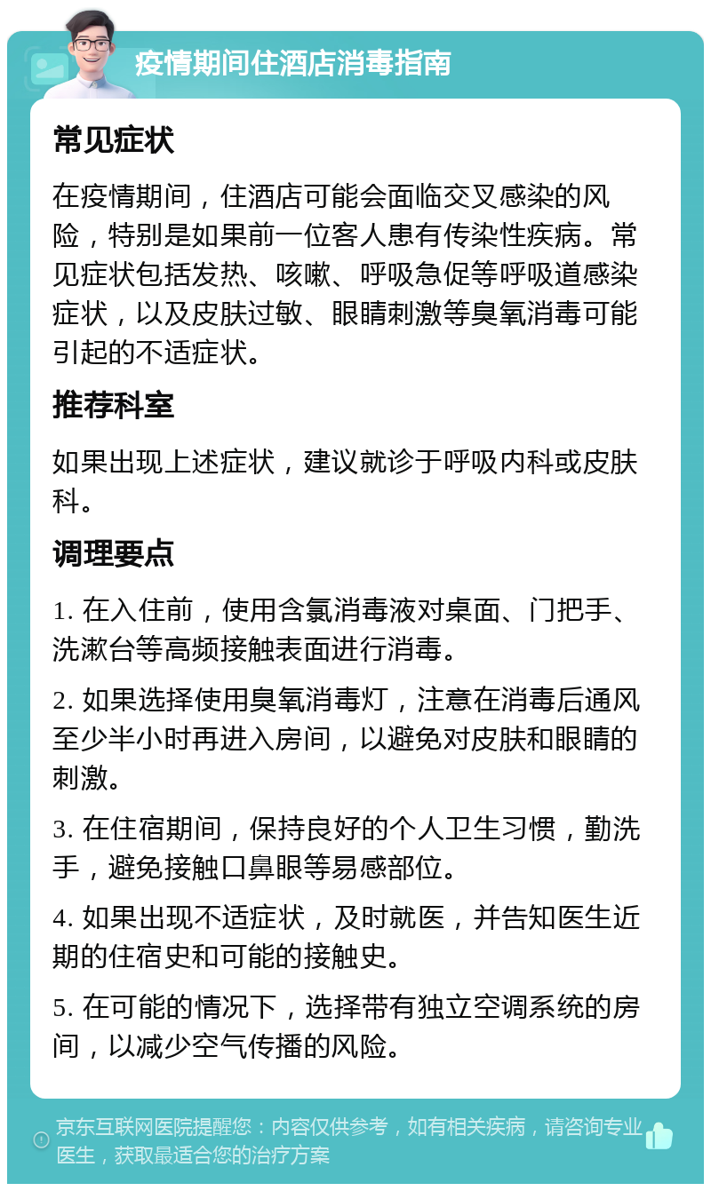 疫情期间住酒店消毒指南 常见症状 在疫情期间，住酒店可能会面临交叉感染的风险，特别是如果前一位客人患有传染性疾病。常见症状包括发热、咳嗽、呼吸急促等呼吸道感染症状，以及皮肤过敏、眼睛刺激等臭氧消毒可能引起的不适症状。 推荐科室 如果出现上述症状，建议就诊于呼吸内科或皮肤科。 调理要点 1. 在入住前，使用含氯消毒液对桌面、门把手、洗漱台等高频接触表面进行消毒。 2. 如果选择使用臭氧消毒灯，注意在消毒后通风至少半小时再进入房间，以避免对皮肤和眼睛的刺激。 3. 在住宿期间，保持良好的个人卫生习惯，勤洗手，避免接触口鼻眼等易感部位。 4. 如果出现不适症状，及时就医，并告知医生近期的住宿史和可能的接触史。 5. 在可能的情况下，选择带有独立空调系统的房间，以减少空气传播的风险。