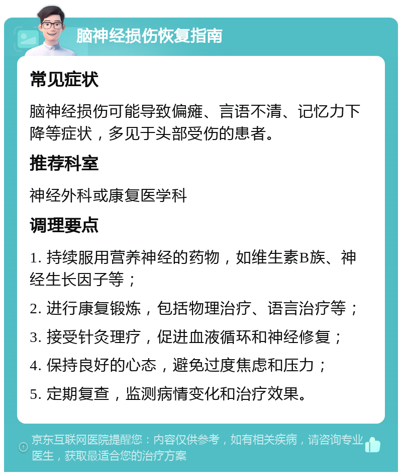 脑神经损伤恢复指南 常见症状 脑神经损伤可能导致偏瘫、言语不清、记忆力下降等症状，多见于头部受伤的患者。 推荐科室 神经外科或康复医学科 调理要点 1. 持续服用营养神经的药物，如维生素B族、神经生长因子等； 2. 进行康复锻炼，包括物理治疗、语言治疗等； 3. 接受针灸理疗，促进血液循环和神经修复； 4. 保持良好的心态，避免过度焦虑和压力； 5. 定期复查，监测病情变化和治疗效果。