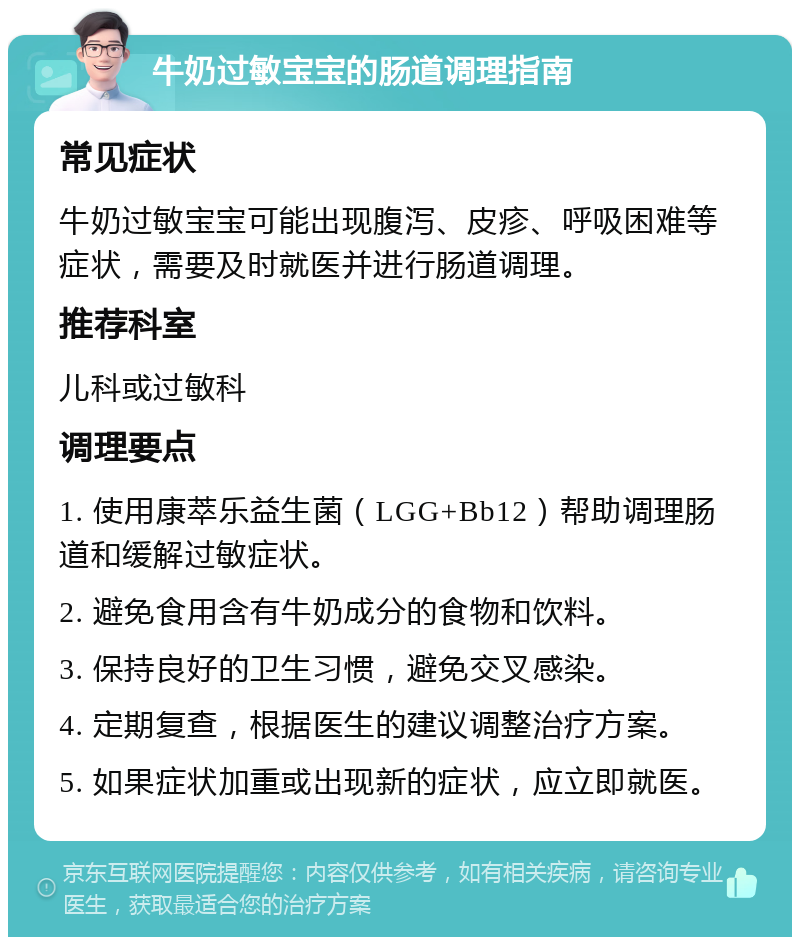 牛奶过敏宝宝的肠道调理指南 常见症状 牛奶过敏宝宝可能出现腹泻、皮疹、呼吸困难等症状，需要及时就医并进行肠道调理。 推荐科室 儿科或过敏科 调理要点 1. 使用康萃乐益生菌（LGG+Bb12）帮助调理肠道和缓解过敏症状。 2. 避免食用含有牛奶成分的食物和饮料。 3. 保持良好的卫生习惯，避免交叉感染。 4. 定期复查，根据医生的建议调整治疗方案。 5. 如果症状加重或出现新的症状，应立即就医。