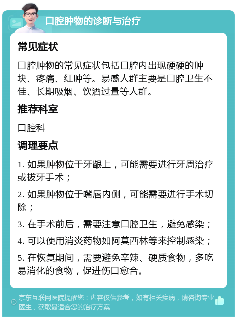 口腔肿物的诊断与治疗 常见症状 口腔肿物的常见症状包括口腔内出现硬硬的肿块、疼痛、红肿等。易感人群主要是口腔卫生不佳、长期吸烟、饮酒过量等人群。 推荐科室 口腔科 调理要点 1. 如果肿物位于牙龈上，可能需要进行牙周治疗或拔牙手术； 2. 如果肿物位于嘴唇内侧，可能需要进行手术切除； 3. 在手术前后，需要注意口腔卫生，避免感染； 4. 可以使用消炎药物如阿莫西林等来控制感染； 5. 在恢复期间，需要避免辛辣、硬质食物，多吃易消化的食物，促进伤口愈合。