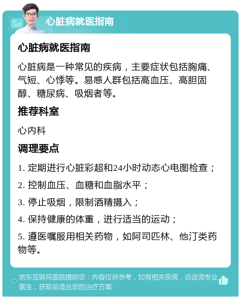 心脏病就医指南 心脏病就医指南 心脏病是一种常见的疾病，主要症状包括胸痛、气短、心悸等。易感人群包括高血压、高胆固醇、糖尿病、吸烟者等。 推荐科室 心内科 调理要点 1. 定期进行心脏彩超和24小时动态心电图检查； 2. 控制血压、血糖和血脂水平； 3. 停止吸烟，限制酒精摄入； 4. 保持健康的体重，进行适当的运动； 5. 遵医嘱服用相关药物，如阿司匹林、他汀类药物等。