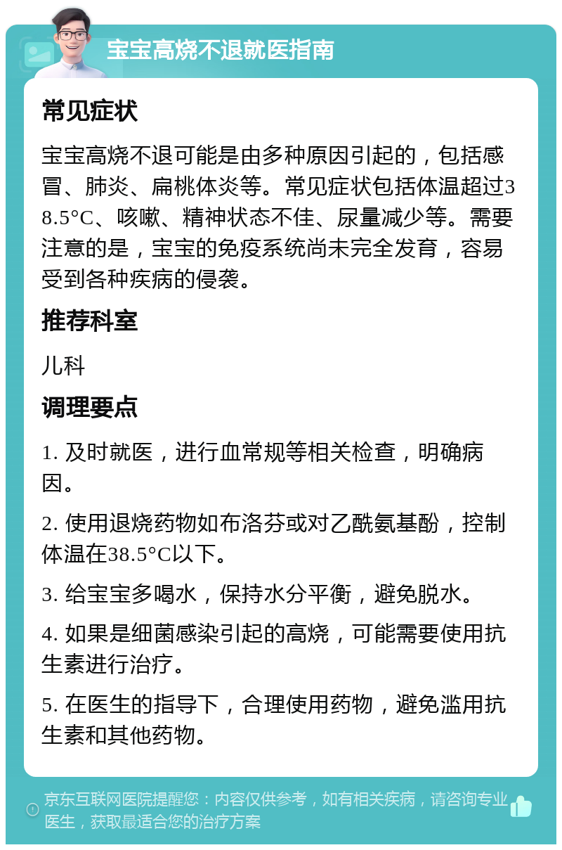 宝宝高烧不退就医指南 常见症状 宝宝高烧不退可能是由多种原因引起的，包括感冒、肺炎、扁桃体炎等。常见症状包括体温超过38.5°C、咳嗽、精神状态不佳、尿量减少等。需要注意的是，宝宝的免疫系统尚未完全发育，容易受到各种疾病的侵袭。 推荐科室 儿科 调理要点 1. 及时就医，进行血常规等相关检查，明确病因。 2. 使用退烧药物如布洛芬或对乙酰氨基酚，控制体温在38.5°C以下。 3. 给宝宝多喝水，保持水分平衡，避免脱水。 4. 如果是细菌感染引起的高烧，可能需要使用抗生素进行治疗。 5. 在医生的指导下，合理使用药物，避免滥用抗生素和其他药物。