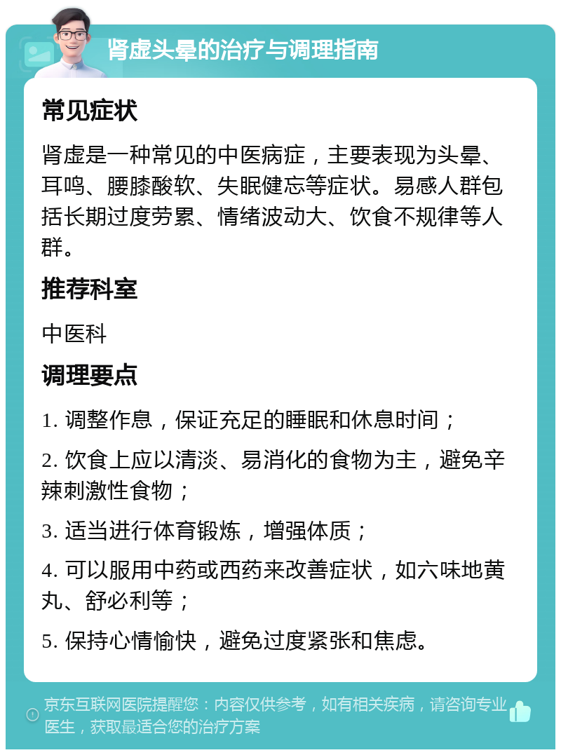 肾虚头晕的治疗与调理指南 常见症状 肾虚是一种常见的中医病症，主要表现为头晕、耳鸣、腰膝酸软、失眠健忘等症状。易感人群包括长期过度劳累、情绪波动大、饮食不规律等人群。 推荐科室 中医科 调理要点 1. 调整作息，保证充足的睡眠和休息时间； 2. 饮食上应以清淡、易消化的食物为主，避免辛辣刺激性食物； 3. 适当进行体育锻炼，增强体质； 4. 可以服用中药或西药来改善症状，如六味地黄丸、舒必利等； 5. 保持心情愉快，避免过度紧张和焦虑。