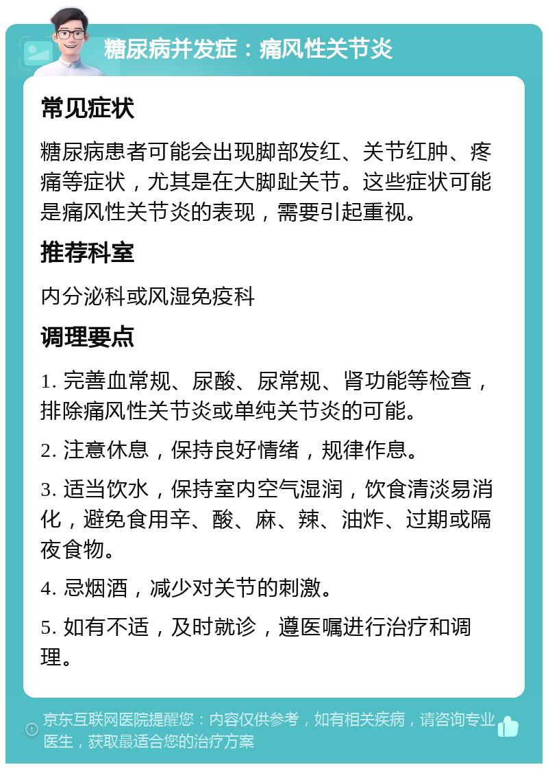 糖尿病并发症：痛风性关节炎 常见症状 糖尿病患者可能会出现脚部发红、关节红肿、疼痛等症状，尤其是在大脚趾关节。这些症状可能是痛风性关节炎的表现，需要引起重视。 推荐科室 内分泌科或风湿免疫科 调理要点 1. 完善血常规、尿酸、尿常规、肾功能等检查，排除痛风性关节炎或单纯关节炎的可能。 2. 注意休息，保持良好情绪，规律作息。 3. 适当饮水，保持室内空气湿润，饮食清淡易消化，避免食用辛、酸、麻、辣、油炸、过期或隔夜食物。 4. 忌烟酒，减少对关节的刺激。 5. 如有不适，及时就诊，遵医嘱进行治疗和调理。