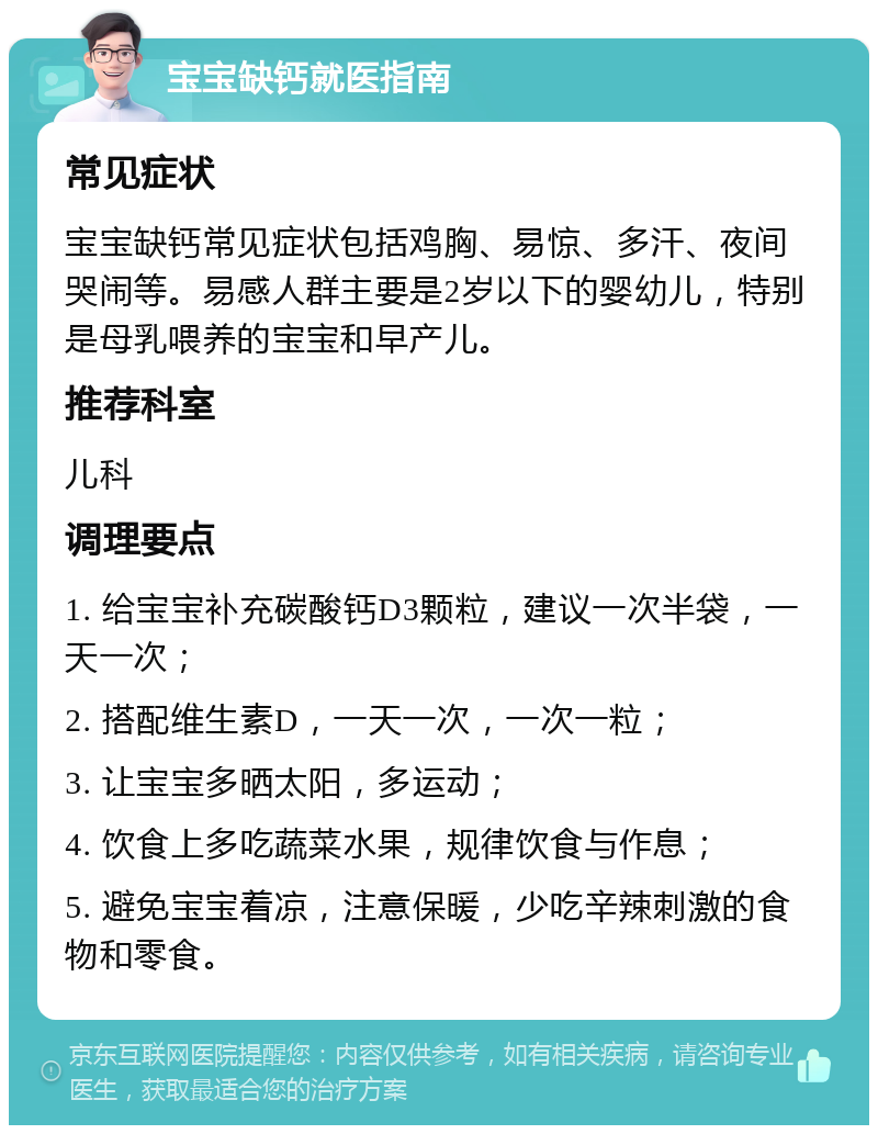 宝宝缺钙就医指南 常见症状 宝宝缺钙常见症状包括鸡胸、易惊、多汗、夜间哭闹等。易感人群主要是2岁以下的婴幼儿，特别是母乳喂养的宝宝和早产儿。 推荐科室 儿科 调理要点 1. 给宝宝补充碳酸钙D3颗粒，建议一次半袋，一天一次； 2. 搭配维生素D，一天一次，一次一粒； 3. 让宝宝多晒太阳，多运动； 4. 饮食上多吃蔬菜水果，规律饮食与作息； 5. 避免宝宝着凉，注意保暖，少吃辛辣刺激的食物和零食。