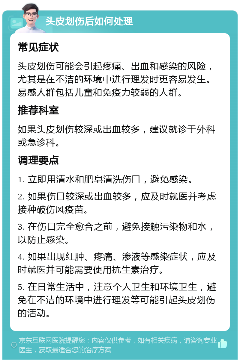 头皮划伤后如何处理 常见症状 头皮划伤可能会引起疼痛、出血和感染的风险，尤其是在不洁的环境中进行理发时更容易发生。易感人群包括儿童和免疫力较弱的人群。 推荐科室 如果头皮划伤较深或出血较多，建议就诊于外科或急诊科。 调理要点 1. 立即用清水和肥皂清洗伤口，避免感染。 2. 如果伤口较深或出血较多，应及时就医并考虑接种破伤风疫苗。 3. 在伤口完全愈合之前，避免接触污染物和水，以防止感染。 4. 如果出现红肿、疼痛、渗液等感染症状，应及时就医并可能需要使用抗生素治疗。 5. 在日常生活中，注意个人卫生和环境卫生，避免在不洁的环境中进行理发等可能引起头皮划伤的活动。