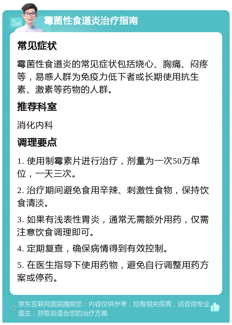 霉菌性食道炎治疗指南 常见症状 霉菌性食道炎的常见症状包括烧心、胸痛、闷疼等，易感人群为免疫力低下者或长期使用抗生素、激素等药物的人群。 推荐科室 消化内科 调理要点 1. 使用制霉素片进行治疗，剂量为一次50万单位，一天三次。 2. 治疗期间避免食用辛辣、刺激性食物，保持饮食清淡。 3. 如果有浅表性胃炎，通常无需额外用药，仅需注意饮食调理即可。 4. 定期复查，确保病情得到有效控制。 5. 在医生指导下使用药物，避免自行调整用药方案或停药。