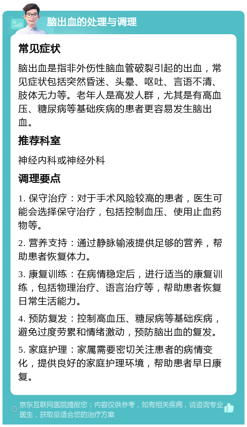 脑出血的处理与调理 常见症状 脑出血是指非外伤性脑血管破裂引起的出血，常见症状包括突然昏迷、头晕、呕吐、言语不清、肢体无力等。老年人是高发人群，尤其是有高血压、糖尿病等基础疾病的患者更容易发生脑出血。 推荐科室 神经内科或神经外科 调理要点 1. 保守治疗：对于手术风险较高的患者，医生可能会选择保守治疗，包括控制血压、使用止血药物等。 2. 营养支持：通过静脉输液提供足够的营养，帮助患者恢复体力。 3. 康复训练：在病情稳定后，进行适当的康复训练，包括物理治疗、语言治疗等，帮助患者恢复日常生活能力。 4. 预防复发：控制高血压、糖尿病等基础疾病，避免过度劳累和情绪激动，预防脑出血的复发。 5. 家庭护理：家属需要密切关注患者的病情变化，提供良好的家庭护理环境，帮助患者早日康复。