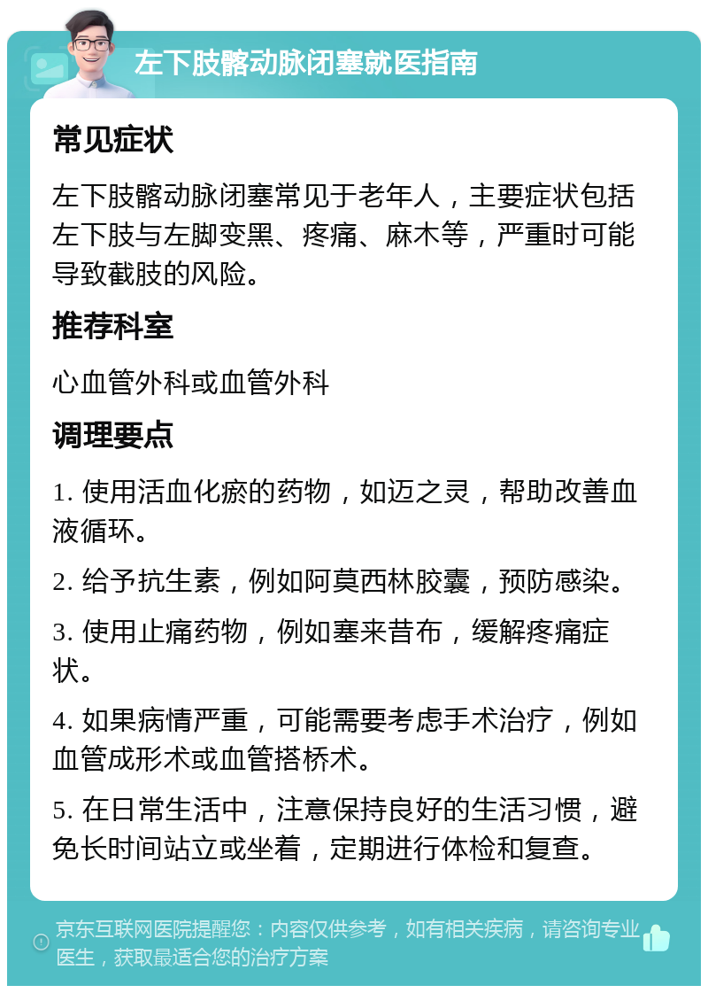 左下肢髂动脉闭塞就医指南 常见症状 左下肢髂动脉闭塞常见于老年人，主要症状包括左下肢与左脚变黑、疼痛、麻木等，严重时可能导致截肢的风险。 推荐科室 心血管外科或血管外科 调理要点 1. 使用活血化瘀的药物，如迈之灵，帮助改善血液循环。 2. 给予抗生素，例如阿莫西林胶囊，预防感染。 3. 使用止痛药物，例如塞来昔布，缓解疼痛症状。 4. 如果病情严重，可能需要考虑手术治疗，例如血管成形术或血管搭桥术。 5. 在日常生活中，注意保持良好的生活习惯，避免长时间站立或坐着，定期进行体检和复查。